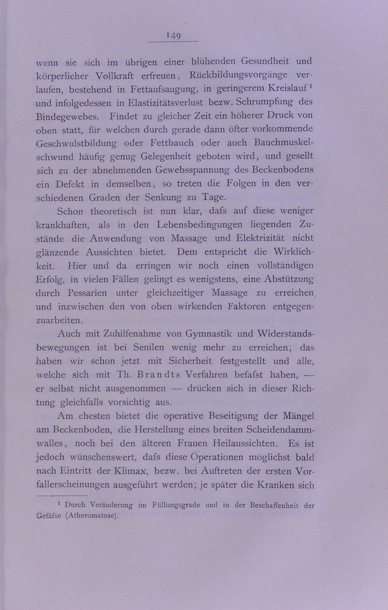 wenn sie sich im übrigen einer blühenden Gesundheit und körperlicher Vollkraft erfreuen, Rückbildungsvorgänge ver- laufen, bestehend in Fettaufsaugung, in geringerem Kreislauf1 und infolgedessen in Elastizitätsverlust bezw. Schrumpfung des Bindegewebes. Findet zu gleicher Zeit ein höherer Druck von oben statt, für welchen durch gerade dann öfter vorkommende Geschwulstbildung oder Fettbauch oder auch Bauchmuskel- schwund häufig genug Gelegenheit geboten wird, und gesellt sich zu der abnehmenden Gewebsspannung des Beckenbodens ein Defekt in demselben, so treten die Folgen in den ver- schiedenen Graden der Senkung zu Tage. Schon theoretisch ist nun klar, dafs auf diese weniger krankhaften, als in den Lebensbedingungen liegenden Zu- stände die Anwendung von Massage und Elektrizität nicht glänzende Aussichten bietet. Dem entspricht die Wirklich- keit. Hier und da erringen wir noch einen vollständigen Erfolg, in vielen Fällen gelingt es wenigstens, eine Abstützung durch Pessarien unter gleichzeitiger Massage zu erreichen und inzwischen den von oben wirkenden Faktoren entgegen- zuarbeiten. Auch mit Zuhilfenahme von Gymnastik und Widerstands- bewegungen ist bei Senilen wenig mehr zu erreichen; das haben wir schon jetzt mit Sicherheit festgestellt und alle, welche sich mit Th. Brandts Verfahren befafst haben, — er selbst nicht ausgenommen — drücken sich in dieser Rich- tung gleichfalls vorsichtig aus. Am ehesten bietet die operative Beseitigung der Mängel am Beckenboden, die Herstellung eines breiten Scheidendamm- walles, noch bei den älteren Frauen Heilaussichten. Es ist jedoch wünschenswert, dafs diese Operationen möglichst bald nach Eintritt der Klimax, bezw. bei Auftreten der ersten Vor- fallerscheinungen ausgeführt werden; je später die Kranken sich 1 Durch Veränderung im Füllungsgrade und in der Beschaffenheit der Gefäfse (Atheromatose).