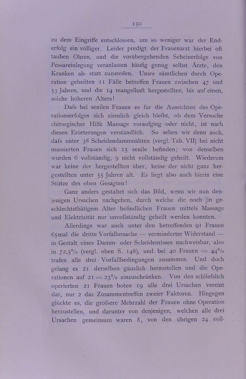 zu dem Eingriffe entschlossen, um so weniger war der End- erfolg ein völliger. Leider predigt der Frauenarzt hierbei oft tauben Ohren, und die vorübergehenden Scheinerfolge von Pessareinlegung veranlassen häufig genug selbst Ärzte, den Kranken ab- statt zuzureden. Unsre sämtlichen durch Ope- ration geheilten 11 Fälle betreffen Frauen zwischen 47 und 53 Jahren, und die 14 mangelhaft hergestellten, bis auf einen, solche höheren Alters! Dafs bei senilen Frauen es für die Aussichten des Ope- rationserfolges sich ziemlich gleich bleibt, ob dem Versuche chirurgischer Hilfe Massage voraufging oder nicht, ist nach diesen Erörterungen verständlich. So sehen wir denn auch, dafs unter 38 Scheidendammnähten (vergl. Tab. VII) bei nicht massierten Frauen sich 15 senile befinden; von denselben wurden 6 vollständig, 9 nicht vollständig geheilt. Wiederum war keine der hergestellten über, keine der nicht ganz her- gestellten unter 55 Jahren alt. Es liegt also auch hierin eine Stütze des oben Gesagten! Ganz anders gestaltet sich das Bild, wenn wir nun den- jenigen Ursachen nachgehen, durch welche die noch in ge- schlechtsthätigem Alter befindlichen Frauen mittels Massage und Elektrizität nur unvollständig geheilt werden konnten. Allerdings war auch unter den betreffenden 91 Frauen 65mal die dritte Vorfallursache — verminderterWiderstand — in Gestalt eines Damm- oder Scheidenrisses nachweisbar, also in 72,5% (vergl. oben S. 148), und bei 40 Frauen = 44% trafen alle drei Vorfallbedingungen zusammen. Und doch gelang es 21 derselben gänzlich herzustellen und die Ope- rationen auf 21=23% einzuschränken. Von den schliefslich operierten 21 Frauen boten 19 alle drei Ursachen vereint dar, nur 2 das Zusammentreffen zweier Faktoren. Hingegen glückte es, die gröfsere Mehrzahl der Frauen ohne Operation herzustellen, und darunter von denjenigen, welchen alle drei Ursachen gemeinsam waren 8, von den übrigen 24 voll-