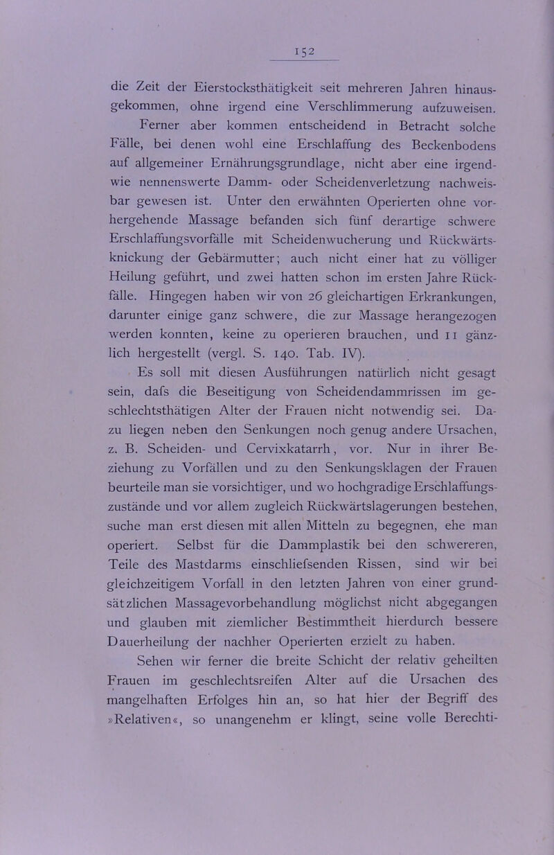 die Zeit der Eierstocksthätigkeit seit mehreren Jahren hinaus- gekommen, ohne irgend eine Verschlimmerung aufzuweisen. Ferner aber kommen entscheidend in Betracht solche Fälle, bei denen wohl eine Erschlaffung des Beckenbodens auf allgemeiner Ernährungsgrundlage, nicht aber eine irgend- wie nennenswerte Damm- oder Scheidenverletzung nachweis- bar gewesen ist. Unter den erwähnten Operierten ohne vor- hergehende Massage befanden sich fünf derartige schwere Erschlaffungsvorfälle mit Scheidenwucherung und Rückwärts- knickung der Gebärmutter; auch nicht einer hat zu völliger Heilung geführt, und zwei hatten schon im ersten Jahre Rück- falle. Hingegen haben wir von 26 gleichartigen Erkrankungen, darunter einige ganz schwere, die zur Massage herangezogen werden konnten, keine zu operieren brauchen, und 11 gänz- lich hergestellt (vergl. S. 140. Tab. IV). Es soll mit diesen Ausführungen natürlich nicht gesagt sein, dafs die Beseitigung von Scheidendammrissen im ge- schlechtsthätigen Alter der Frauen nicht notwendig sei. Da- zu liegen neben den Senkungen noch genug andere Ursachen, z. B. Scheiden- und Cervixkatarrh, vor. Nur in ihrer Be- ziehung zu Vorfällen und zu den Senkungsklagen der Frauen beurteile man sie vorsichtiger, und wo hochgradige Erschlaffungs- zustände und vor allem zugleich Rückwärtslagerungen bestehen, suche man erst diesen mit allen Mitteln zu begegnen, ehe man operiert. Selbst für die Dammplastik bei den schwereren, Teile des Mastdarms einschliefsenden Rissen, sind wir bei gleichzeitigem Vorfall in den letzten Jahren von einer grund- sätzlichen Massagevorbehandlung möglichst nicht abgegangen und glauben mit ziemlicher Bestimmtheit hierdurch bessere Dauerheilung der nachher Operierten erzielt zu haben. Sehen wir ferner die breite Schicht der relativ geheilten Frauen im geschlechtsreifen Alter auf die Ursachen des mangelhaften Erfolges hin an, so hat hier der Begriff des »Relativen«, so unangenehm er klingt, seine volle Berechti-