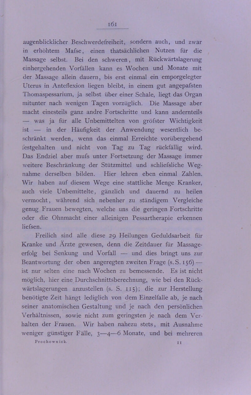 augenblicklicher Beschwerdefreiheit, sondern auch, und zwar in erhöhtem Mafse, einen thatsächlichen Nutzen für die Massage selbst. Bei den schweren, mit Rückwärtslagerung einhergehenden Vorfällen kann es Wochen und Monate mit der Massage allein dauern, bis erst einmal ein emporgelegter Uterus in Anteflexion liegen bleibt, in einem gut angepafsten Thomaspessarium, ja selbst über einer Schale, liegt das Organ mitunter nach wenigen Tagen vorzüglich. Die Massage aber macht einesteils ganz andre Fortschritte und kann andernteils — was ja für alle Unbemittelten von gröfster Wichtigkeit ist — in der Häufigkeit der Anwendung wesentlich be- schränkt werden, wenn das einmal Erreichte vorübergehend festgehalten und nicht von Tag zu Tag rückfällig wird. Das Endziel aber mufs unter Fortsetzung der Massage immer weitere Beschränkung der Stützmittel und schliefsliche Weg- nahme derselben bilden. Hier lehren eben einmal Zahlen. Wir haben auf diesem Wege eine stattliche Menge Kranker, auch viele Unbemittelte, gänzlich und dauernd zu heilen vermocht, während sich nebenher zu ständigem Vergleiche genug Frauen bewegten, welche uns die geringen Fortschritte oder die Ohnmacht einer alleinigen Pessartherapie erkennen liefsen. Freilich sind alle diese 29 Heilungen Geduldsarbeit für Kranke und Ärzte gewesen, denn die Zeitdauer für Massage- erfolg bei Senkung und Vorfall — und dies bringt uns zur Beantwortung der oben angeregten zweiten Frage (s.S. 156) — ist nur selten eine nach Wochen zu bemessende. Es ist nicht möglich, hier eine Durchschnittsberechnung, wie bei den Rück- wärtslagerungen anzustellen (s. S. 115); die zur Herstellung benötigte Zeit hängt lediglich von dem Einzelfalle ab, je nach seiner anatomischen Gestaltung und je nach den persönlichen Verhältnissen, sowie nicht zum geringsten je nach dem Ver- halten der Frauen. Wir haben nahezu stets, mit Ausnahme weniger günstiger Fälle, 3—4—6 Monate, und bei mehreren 11 Prochown ick.