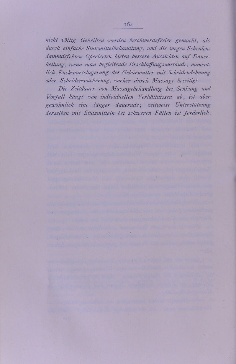 nicht völlig Geheilten werden beschwerdefreier gemacht, als durch einfache Stützmittelbehandlung, und die wegen Scheiden- dammdefekten Operierten bieten bessere Aussichten auf Dauer- heilung, wenn man begleitende Erschlaffungszustände, nament- lich Rückwärtslagerung der Gebärmutter mit Scheidendehnung oder Scheidenwucheruug, vorher durch Massage beseitigt. Die Zeitdauer von Massagebehandlung bei Senkung und Vorfall hängt von individuellen Verhältnissen ab, ist aber gewöhnlich eine länger dauernde; zeitweise Unterstützung derselben mit Stützmitteln bei schweren Fällen ist förderlich.