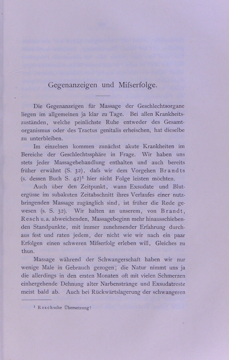 Gegenanzeigen und Mifserfolge. Die Gegenanzeigen für Massage der Geschlechtsorgane liegen im allgemeinen ja klar zu Tage. Bei allen Krankheits- zuständen, welche peinlichste Ruhe entweder des Gesamt- organismus oder des Tractus genitalis erheischen, hat dieselbe zu unterbleiben. Im einzelnen kommen zunächst akute Krankheiten im Bereiche der Geschlechtssphäre in Frage. Wir haben uns stets jeder Massagebehandlung enthalten und auch bereits früher erwähnt (S. 32), dafs wir dem Vorgehen Brandts (s. dessen Buch S. 42)1 hier nicht Folge leisten möchten. Auch über den Zeitpunkt, wann Exsudate und Blut- ergüsse im subakuten Zeitabschnitt ihres Verlaufes einer nutz- bringenden Massage zugänglich sind, ist früher die Rede ge- wesen (s. S. 32). Wir halten an unserem, von Brandt, Resch u.a. abweichenden, Massagebeginn mehr hinausschieben- den Standpunkte, mit immer zunehmender Erfahrung durch- aus fest und raten jedem, der nicht wie wir nach ein paar Erfolgen einen schweren Mifserfolg erleben will, Gleiches zu thun. Massage während der Schwangerschaft haben wir nur wenige Male in Gebrauch gezogen; die Natur nimmt uns ja die allerdings in den ersten Monaten oft mit vielen Schmerzen einhergehende Dehnung alter Narbenstränge und Exsudatreste meist bald ab. Auch bei Rückwärtslagerung der schwangeren 1 Resch sehe Übersetzung!