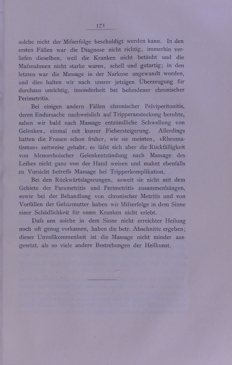 I/I solche nicht der Mifserfolge beschuldigt werden kann. In den ersten Fällen war die Diagnose nicht richtig, immerhin ver- liefen dieselben, weil die Kranken nicht betäubt und die Mafsnahmen nicht starke waren, schell und gutartig; in den letzten war die Massage in der Narkose angewandt worden, und dies halten wir nach unsrer jetzigen Überzeugung für durchaus unrichtig, insonderheit bei befundener chronischer Perimetritis. Bei einigen andern Fällen chronischer Pelviperitonitis, deren Endursache nachweislich auf Tripperansteckung beruhte, sahen wir bald nach Massage entzündliche Schwellung von Gelenken, einmal mit kurzer Fiebersteigerung. Allerdings hatten die Frauen schon früher, wie sie meinten, »Rheuma- tismus« zeitweise gehabt; es läfst sich aber die Rückfälligkeit von blenorrhoischer Gelenkentzündung nach Massage des Leibes nicht ganz von der Hand weisen und mahnt ebenfalls zu Vorsicht betreffs Massage bei Tripperkomplikation. Bei den Rückwärtslagerungen, soweit sie nicht mit dem Gebiete der Parametritis und Perimetritis Zusammenhängen, sowie bei der Behandlung von chronischer Metritis und von Vorfällen der Gebärmutter haben wir Mifserfolge in dem Sinne einer Schädlichkeit für unsre Kranken nicht erlebt. Dafs uns solche in dem Sinne nicht erreichter Heilung noch oft genug vorkamen, haben die betr. Abschnitte ergeben; dieser Unvollkommenheit ist die Massage nicht minder aus- gesetzt, als so viele andere Bestrebungen der Heilkunst.