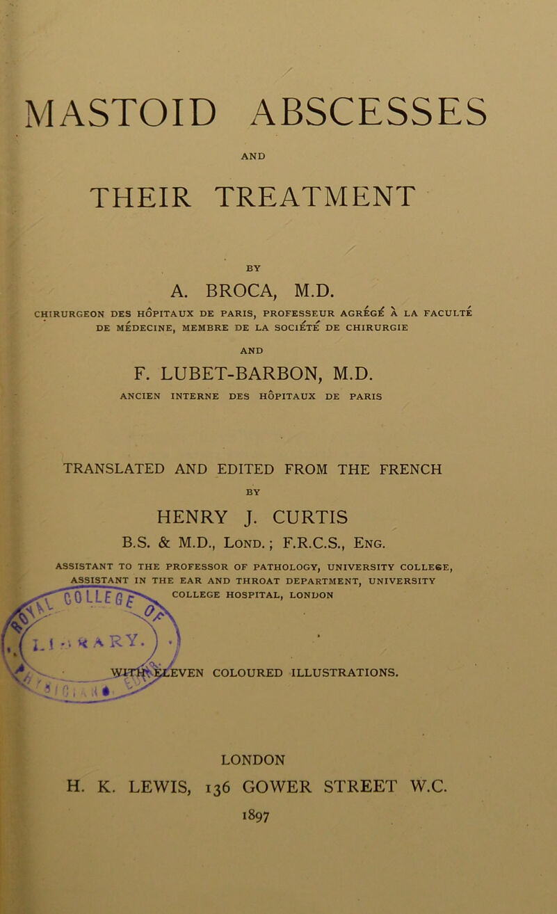 AND THEIR TREATMENT BY A. BROCA, M.D. CHIRURGEON DES HOPITAUX DE PARIS, PROFESSEUR AGREG^ A LA FACULTE DE MEDECINE, MEMBRE DE LA SOC1ETE DE CHIRURGIE AND F. LUBET-BARBON, M.D. ANCIEN INTERNE DES HOPITAUX DE PARIS TRANSLATED AND EDITED FROM THE FRENCH BY HENRY J. CURTIS B.S. & M.D., Lond. ; F.R.C.S., Eng. ASSISTANT TO THE PROFESSOR OF PATHOLOGY, UNIVERSITY COLLEGE, LONDON H. K. LEWIS, 136 GOWER STREET W.C. 1897