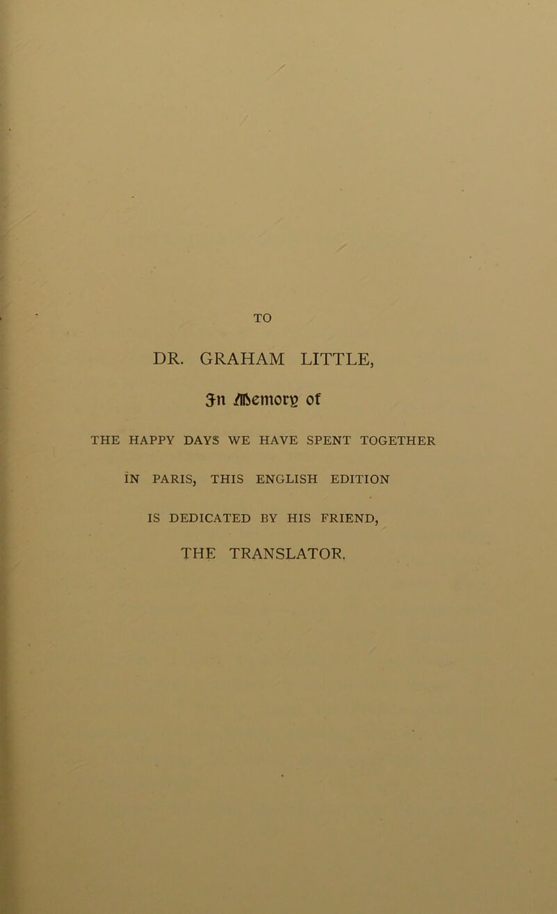 TO DR. GRAHAM LITTLE, 5n /Ifoemon? of THE HAPPY DAYS WE HAVE SPENT TOGETHER IN PARIS, THIS ENGLISH EDITION IS DEDICATED BY HIS FRIEND, THE TRANSLATOR.