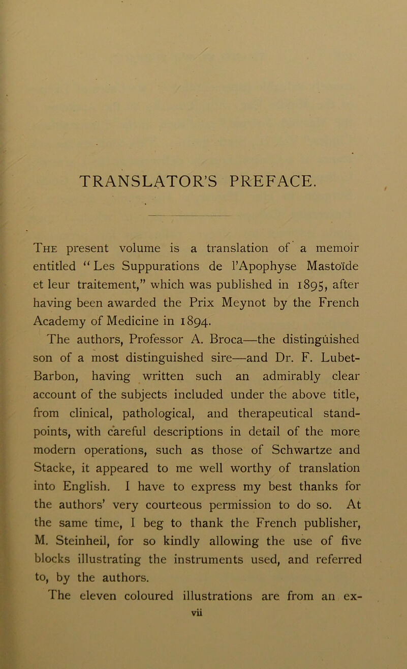 TRANSLATOR’S PREFACE. The present volume is a translation of a memoir entitled “ Les Suppurations de l’Apophyse Masto'ide et leur traitement,” which was published in 1895, after having been awarded the Prix Meynot by the French Academy of Medicine in 1894. The authors, Professor A. Broca—the distinguished son of a most distinguished sire—and Dr. F. Lubet- Barbon, having written such an admirably clear account of the subjects included under the above title, from clinical, pathological, and therapeutical stand- points, with careful descriptions in detail of the more modern operations, such as those of Schwartze and Stacke, it appeared to me well worthy of translation into English. I have to express my best thanks for the authors’ very courteous permission to do so. At the same time, I beg to thank the French publisher, M. Steinheil, for so kindly allowing the use of five blocks illustrating the instruments used, and referred to, by the authors. The eleven coloured illustrations are from an ex- vu