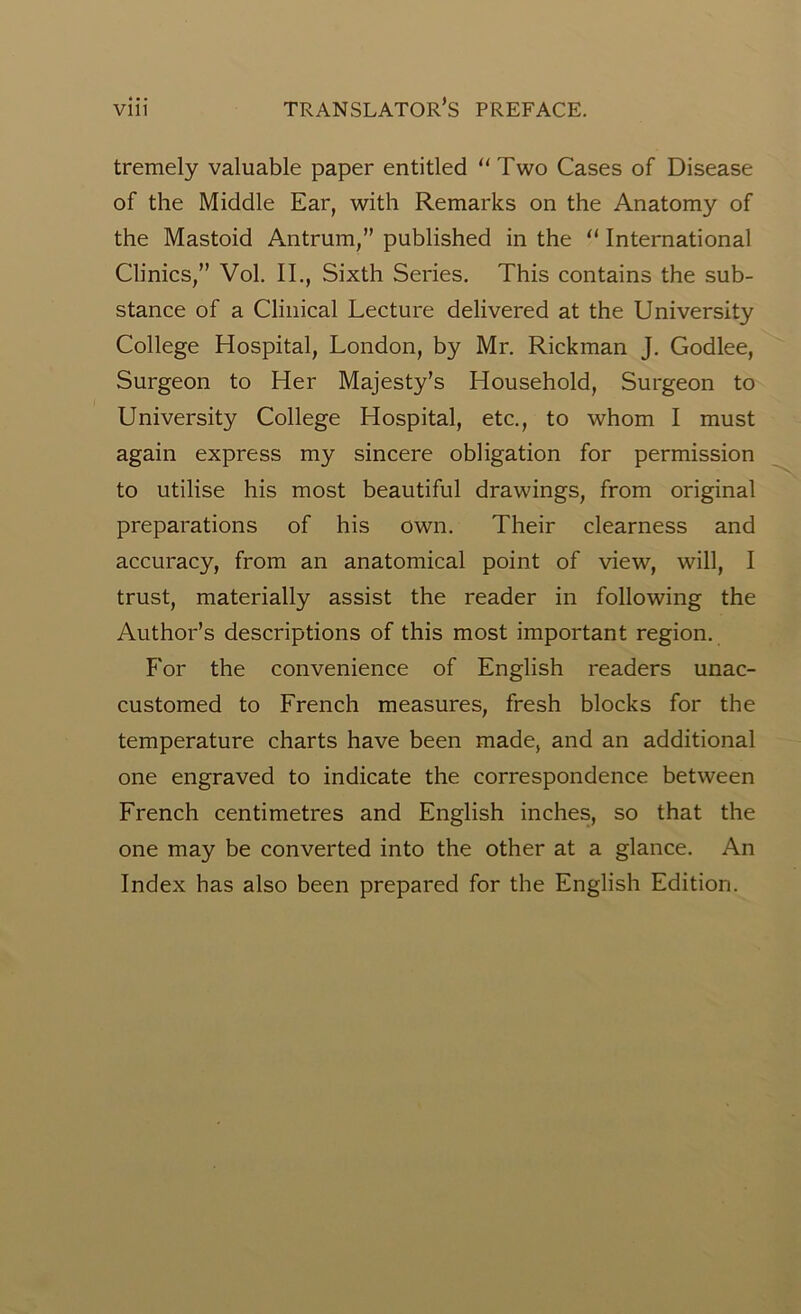 tremely valuable paper entitled “Two Cases of Disease of the Middle Ear, with Remarks on the Anatomy of the Mastoid Antrum,” published in the “ International Clinics,” Vol. II., Sixth Series. This contains the sub- stance of a Clinical Lecture delivered at the University College Hospital, London, by Mr. Rickman J. Godlee, Surgeon to Her Majesty’s Household, Surgeon to University College Hospital, etc., to whom I must again express my sincere obligation for permission to utilise his most beautiful drawings, from original preparations of his own. Their clearness and accuracy, from an anatomical point of view, will, I trust, materially assist the reader in following the Author’s descriptions of this most important region. For the convenience of English readers unac- customed to French measures, fresh blocks for the temperature charts have been made, and an additional one engraved to indicate the correspondence between French centimetres and English inches, so that the one may be converted into the other at a glance. An Index has also been prepared for the English Edition.