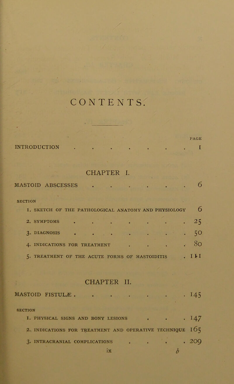 CONTENTS INTRODUCTION CHAPTER I. MASTOID ABSCESSES ...... SECTION 1. SKETCH OF THE PATHOLOGICAL ANATOMY AND PHYSIOLOGY 2. SYMPTOMS ....... 3. DIAGNOSIS ....... 4. INDICATIONS FOR TREATMENT . 5. TREATMENT OF THE ACUTE FORMS OF MASTOIDITIS CHAPTER II. MASTOID FISTULA ....... SECTION 1. PHYSICAL SIGNS AND BONY LESIONS . 2. INDICATIONS FOR TREATMENT AND OPERATIVE TECHNIQUE 3. INTRACRANIAL COMPLICATIONS . . . . ix l) PAGE I 6 6 25 50 80 1 n 145 147 165 209