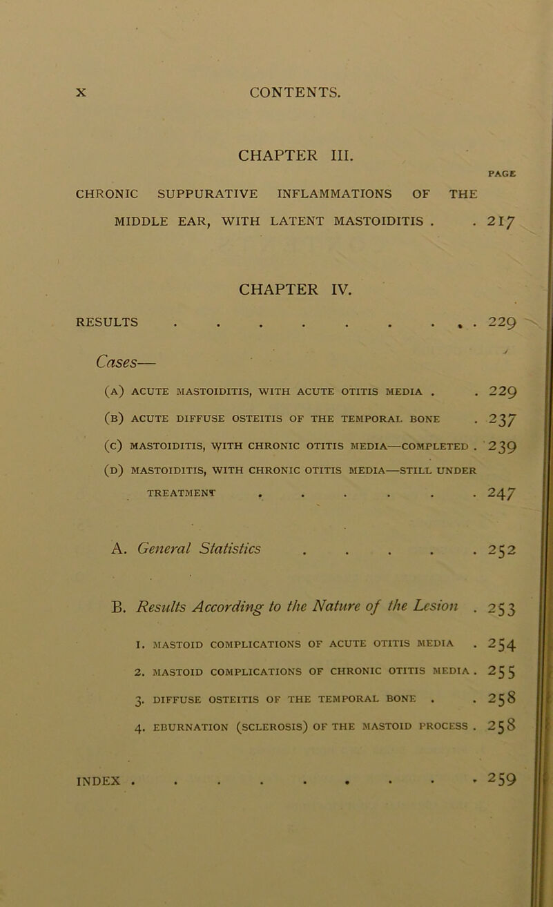 CHAPTER III. PAGE CHRONIC SUPPURATIVE INFLAMMATIONS OF THE MIDDLE EAR, WITH LATENT MASTOIDITIS . . 2iy CHAPTER IV. RESULTS . . . . . . ... 229 Cases— (a) ACUTE MASTOIDITIS, WITH ACUTE OTITIS MEDIA . . 229 (b) ACUTE DIFFUSE OSTEITIS OF THE TEMPORAL BONE . 237 (c) MASTOIDITIS, \yiTH CHRONIC OTITIS MEDIA COMPLETED . 239 (d) MASTOIDITIS, WITH CHRONIC OTITIS MEDIA STILL UNDER TREATMENT ...... 247 A. General Statistics . . . . .252 B. Results According to the Nature of the Lesion . 253 1. MASTOID COMPLICATIONS OF ACUTE OTITIS MEDIA . 254 2. MASTOID COMPLICATIONS OF CHRONIC OTITIS MEDIA. 255 3- DIFFUSE OSTEITIS OF THE TEMPORAL BONE . . 25 8 4. EBURNATION (SCLEROSIS) OF THE MASTOID PROCESS. 2^8 . 259 INDEX .