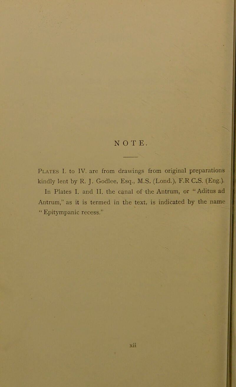 NOTE. Plates I. to IV. are from drawings from original preparations kindly lent by R. J. Godlee, Esq., M.S. (Lond.), F.R C.S. (Eng.). In Plates I. and II. the canal of the Antrum, or “ Aditus ad Antrum,” as it is termed in the text, is indicated by the name “ Epitympanic recess.”