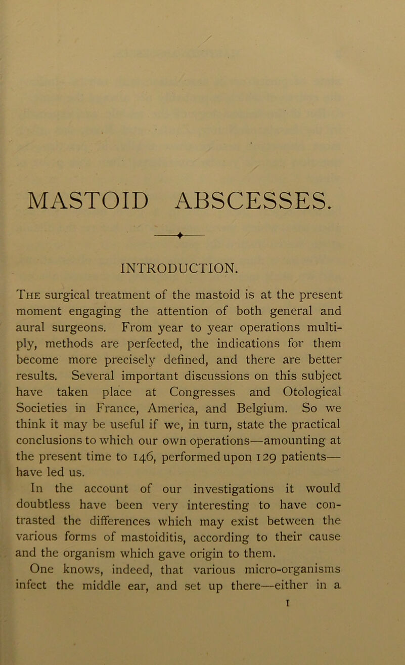 MASTOID ABSCESSES. ♦ INTRODUCTION. The surgical treatment of the mastoid is at the present moment engaging the attention of both general and aural surgeons. From year to year operations multi- ply, methods are perfected, the indications for them become more precisel}’- defined, and there are better results. Several important discussions on this subject have taken place at Congresses and Otological Societies in France, America, and Belgium. So we think it may be useful if we, in turn, state the practical conclusions to which our own operations—amounting at the present time to 146, performed upon 129 patients— have led us. In the account of our investigations it would doubtless have been very interesting to have con- trasted the differences which may exist between the various forms of mastoiditis, according to their cause and the organism which gave origin to them. One knows, indeed, that various micro-organisms infect the middle ear, and set up there—either in a