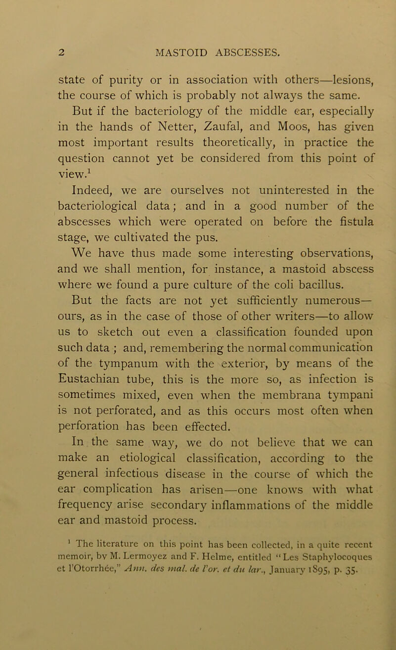 state of purity or in association with others—lesions, the course of which is probably not always the same. But if the bacteriology of the middle ear, especially in the hands of Netter, Zaufal, and Moos, has given most important results theoretically, in practice the question cannot yet be considered from this point of view.1 Indeed, we are ourselves not uninterested in the bacteriological data; and in a good number of the abscesses which were operated on before the fistula stage, we cultivated the pus. We have thus made some interesting observations, and we shall mention, for instance, a mastoid abscess where we found a pure culture of the coli bacillus. But the facts are not yet sufficiently numerous— ours, as in the case of those of other writers—to allow us to sketch out even a classification founded upon such data ; and, remembering the normal communication of the tympanum with the exterior, by means of the Eustachian tube, this is the more so, as infection is sometimes mixed, even when the membrana tympani is not perforated, and as this occurs most often when perforation has been effected. In the same way, we do not believe that we can make an etiological classification, according to the general infectious disease in the course of which the ear complication has arisen—one knows with what frequency arise secondary inflammations of the middle ear and mastoid process. 1 The literature on this point has been collected, in a quite recent memoir, bv M. Lermoyez and F. Helme, entitled “Les Staphylocoques et l’Otorrhee,” Ann. dcs mal. dc for. ct du lay., January 1S95, p. 35.