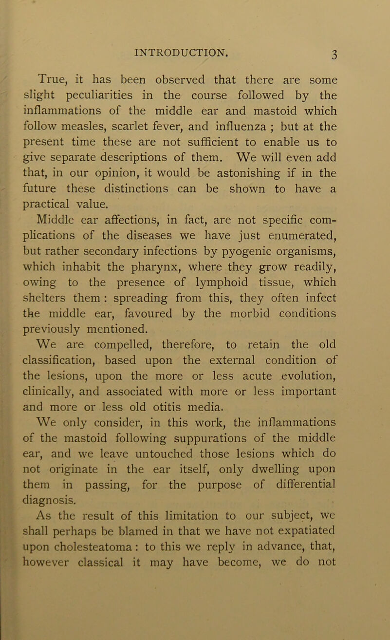 True, it has been observed that there are some slight peculiarities in the course followed by the inflammations of the middle ear and mastoid which follow measles, scarlet fever, and influenza ; but at the present time these are not sufficient to enable us to give separate descriptions of them. We will even add that, in our opinion, it would be astonishing if in the future these distinctions can be shown to have a practical value. Middle ear affections, in fact, are not specific com- plications of the diseases we have just enumerated, but rather secondary infections by pyogenic organisms, which inhabit the pharynx, where they grow readily, owing to the presence of lymphoid tissue, which shelters them : spreading from this, they often infect the middle ear, favoured by the morbid conditions previously mentioned. We are compelled, therefore, to retain the old classification, based upon the external condition of the lesions, upon the more or less acute evolution, clinically, and associated with more or less important and more or less old otitis media. We only consider, in this work, the inflammations of the mastoid following suppurations of the middle ear, and we leave untouched those lesions which do not originate in the ear itself, only dwelling upon them in passing, for the purpose of differential diagnosis. As the result of this limitation to our subject, we shall perhaps be blamed in that we have not expatiated upon cholesteatoma: to this we reply in advance, that, however classical it may have become, we do not