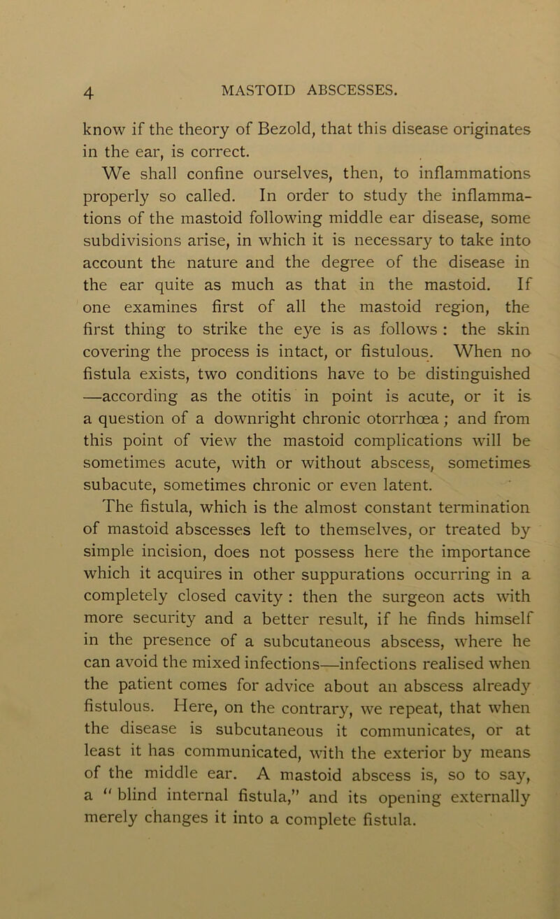 know if the theory of Bezold, that this disease originates in the ear, is correct. We shall confine ourselves, then, to inflammations properly so called. In order to study the inflamma- tions of the mastoid following middle ear disease, some subdivisions arise, in which it is necessary to take into account the nature and the degree of the disease in the ear quite as much as that in the mastoid. If one examines first of all the mastoid region, the first thing to strike the eye is as follows : the skin covering the process is intact, or fistulous. When no fistula exists, two conditions have to be distinguished —according as the otitis in point is acute, or it is a question of a downright chronic otorrhcea; and from this point of view the mastoid complications will be sometimes acute, with or without abscess, sometimes subacute, sometimes chronic or even latent. The fistula, which is the almost constant termination of mastoid abscesses left to themselves, or treated by simple incision, does not possess here the importance which it acquires in other suppurations occurring in a completely closed cavity : then the surgeon acts with more security and a better result, if he finds himself in the presence of a subcutaneous abscess, where he can avoid the mixed infections—infections realised when the patient comes for advice about an abscess already fistulous. Here, on the contrary, we repeat, that when the disease is subcutaneous it communicates, or at least it has communicated, with the exterior by means of the middle ear. A mastoid abscess is, so to say, a “ blind internal fistula,” and its opening externally merely changes it into a complete fistula.
