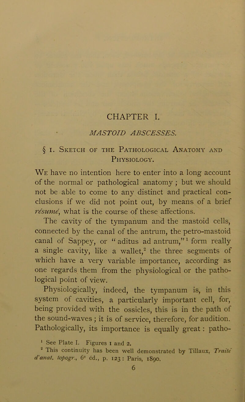 CHAPTER I. MASTOID ABSCESSES. § i. Sketch of the Pathological Anatomy and Physiology. We have no intention here to enter into a long account of the normal or pathological anatomy ; but we should not be able to come to any distinct and practical con- clusions if we did not point out, by means of a brief resume, what is the course of these affections. The cavity of the tympanum and the mastoid cells, connected by the canal of the antrum, the petro-mastoid canal of Sappey, or “ aditus ad antrum,”1 form really a single cavity, like a wallet,2 the three segments of which have a very variable importance, according as one regards them from the physiological or the patho- logical point of view. Physiologically, indeed, the tympanum is, in this system of cavities, a particularly important cell, for, being provided with the ossicles, this is in the path of the sound-waves ; it is of service, therefore, for audition. Pathologically, its importance is equally great: patho- 1 See Plate I. Figures I and 2. 2 This continuity has been well demonstrated by Tillaux, Traitc d'anat. topogr., 6e ed., p. 123: Paris, 1890.