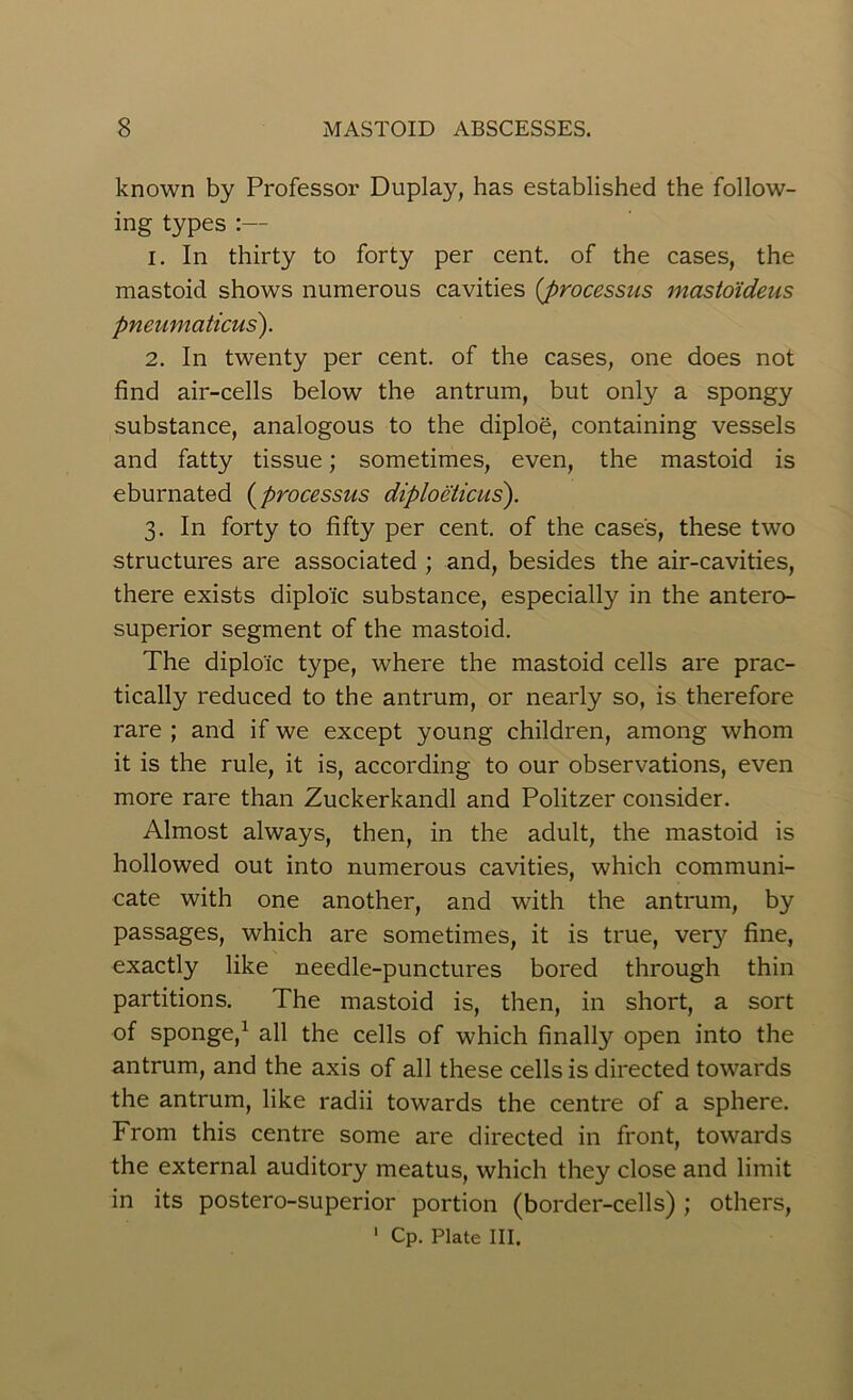 known by Professor Duplay, has established the follow- ing types :— 1. In thirty to forty per cent, of the cases, the mastoid shows numerous cavities {processus mastoideus pneumaticus). 2. In twenty per cent, of the cases, one does not find air-cells below the antrum, but only a spongy substance, analogous to the diploe, containing vessels and fatty tissue; sometimes, even, the mastoid is eburnated (processus diploeticus). 3. In forty to fifty per cent, of the case's, these two structures are associated ; and, besides the air-cavities, there exists diploic substance, especially in the antero- superior segment of the mastoid. The diploic type, where the mastoid cells are prac- tically reduced to the antrum, or nearly so, is therefore rare ; and if we except young children, among whom it is the rule, it is, according to our observations, even more rare than Zuckerkandl and Politzer consider. Almost always, then, in the adult, the mastoid is hollowed out into numerous cavities, which communi- cate with one another, and with the antrum, by passages, which are sometimes, it is true, very fine, exactly like needle-punctures bored through thin partitions. The mastoid is, then, in short, a sort of sponge,1 all the cells of which finalty open into the antrum, and the axis of all these cells is directed towards the antrum, like radii towards the centre of a sphere. From this centre some are directed in front, towards the external auditory meatus, which they close and limit in its postero-superior portion (border-cells); others, 1 Cp. Plate HI.