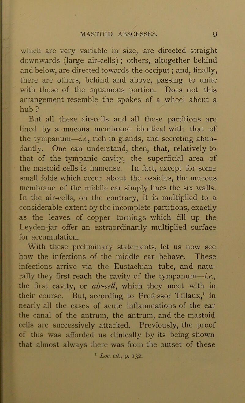 which are very variable in size, are directed straight downwards (large air-cells); others, altogether behind and below, are directed towards the occiput; and, finally, there are others, behind and above, passing to unite with those of the squamous portion. Does not this arrangement resemble the spokes of a wheel about a hub ? But all these air-cells and all these partitions are lined by a mucous membrane identical with that of the tympanum—i.e., rich in glands, and secreting abun- dantly. One can understand, then, that, relatively to that of the tympanic cavity, the superficial area of the mastoid cells is immense. In fact, except for some small folds which occur about the ossicles, the mucous membrane of the middle ear simply lines the six walls. In the air-cells, on the contrary, it is multiplied to a considerable extent by the incomplete partitions, exactly as the leaves of copper turnings which fill up the Leyden-jar offer an extraordinarily multiplied surface for accumulation. With these preliminary statements, let us now see how the infections of the middle ear behave. These infections arrive via the Eustachian tube, and natu- rally they first reach the cavity of the tympanum—i.e., the first cavity, or air-cell, which they meet with in their course. But, according to Professor Tillaux,1 in nearly all the cases of acute inflammations of the ear the canal of the antrum, the antrum, and the mastoid cells are successively attacked. Previously, the proof of this was afforded us clinically by its being shown that almost always there was from the outset of these 1 Loc. cit., p. 132.