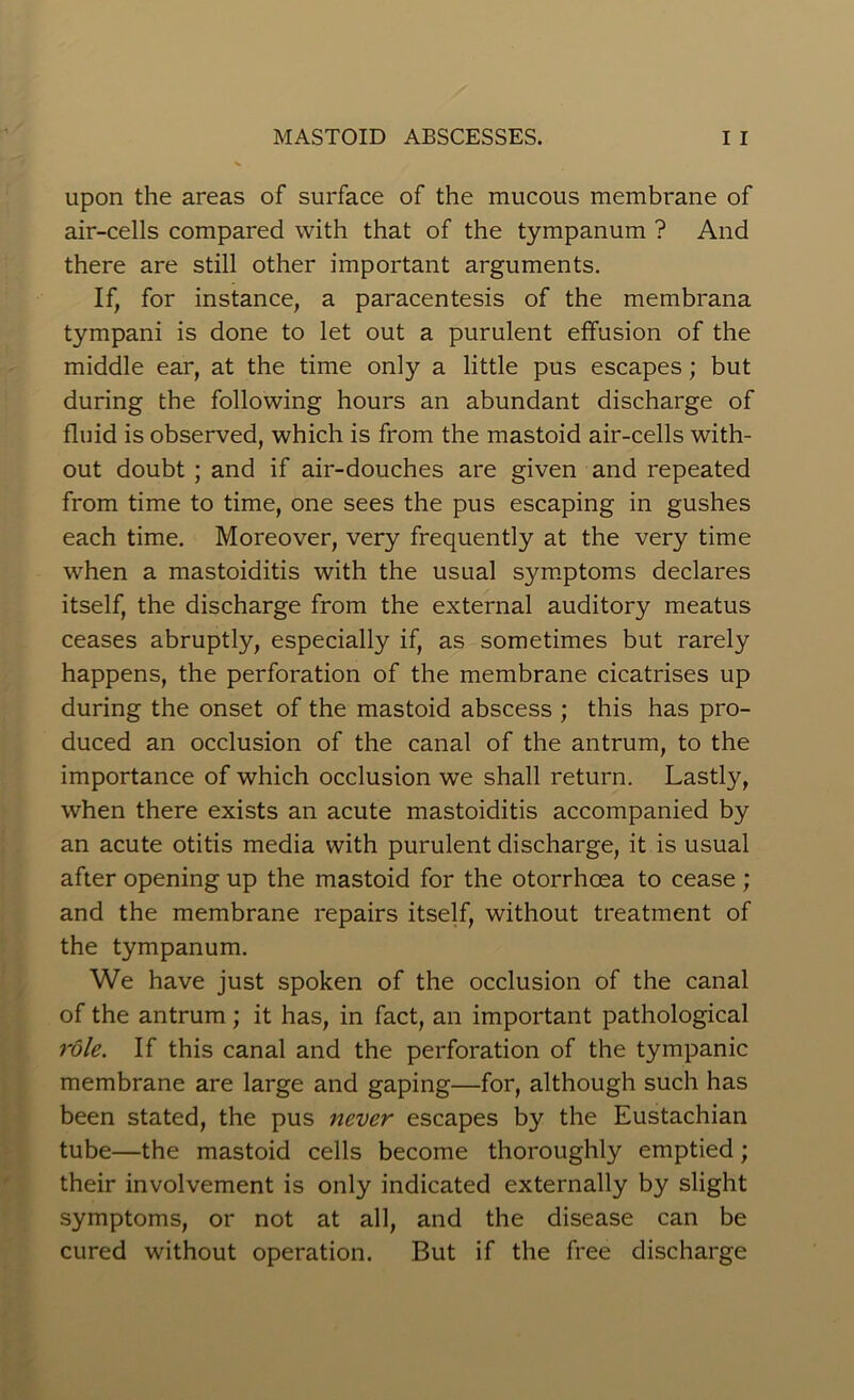 upon the areas of surface of the mucous membrane of air-cells compared with that of the tympanum ? And there are still other important arguments. If, for instance, a paracentesis of the membrana tympani is done to let out a purulent effusion of the middle ear, at the time only a little pus escapes; but during the following hours an abundant discharge of fluid is observed, which is from the mastoid air-cells with- out doubt ; and if air-douches are given and repeated from time to time, one sees the pus escaping in gushes each time. Moreover, very frequently at the very time when a mastoiditis with the usual symptoms declares itself, the discharge from the external auditory meatus ceases abruptly, especially if, as sometimes but rarely happens, the perforation of the membrane cicatrises up during the onset of the mastoid abscess ; this has pro- duced an occlusion of the canal of the antrum, to the importance of which occlusion we shall return. Lastly, when there exists an acute mastoiditis accompanied by an acute otitis media with purulent discharge, it is usual after opening up the mastoid for the otorrhoea to cease ; and the membrane repairs itself, without treatment of the tympanum. We have just spoken of the occlusion of the canal of the antrum; it has, in fact, an important pathological role. If this canal and the perforation of the tympanic membrane are large and gaping—for, although such has been stated, the pus never escapes by the Eustachian tube—the mastoid cells become thoroughly emptied; their involvement is only indicated externally by slight symptoms, or not at all, and the disease can be cured without operation. But if the free discharge