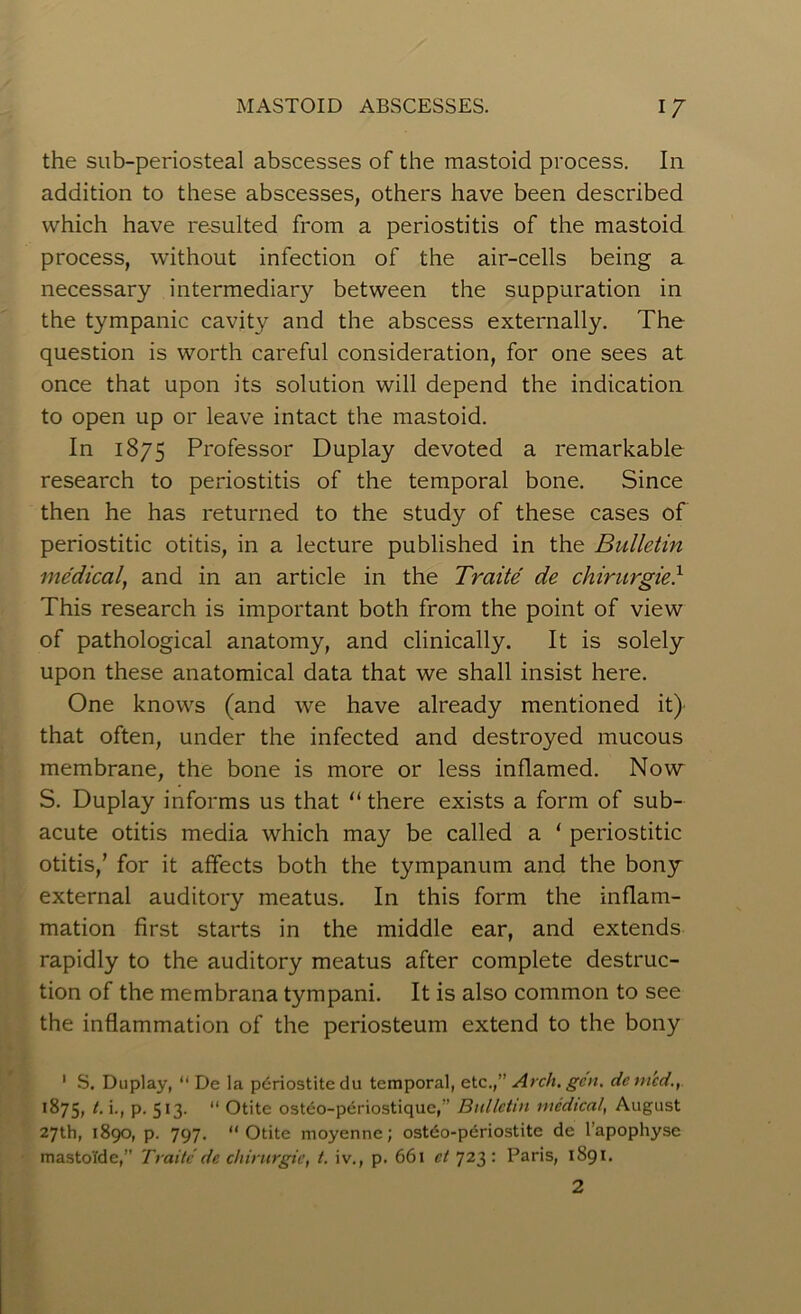 the sub-periosteal abscesses of the mastoid process. In addition to these abscesses, others have been described which have resulted from a periostitis of the mastoid process, without infection of the air-cells being a necessary intermediary between the suppuration in the tympanic cavity and the abscess externally. The question is worth careful consideration, for one sees at once that upon its solution will depend the indication to open up or leave intact the mastoid. In 1875 Professor Duplay devoted a remarkable research to periostitis of the temporal bone. Since then he has returned to the study of these cases of periostitic otitis, in a lecture published in the Bulletin medical, and in an article in the Traite de chirurgied This research is important both from the point of view of pathological anatomy, and clinically. It is solely upon these anatomical data that we shall insist here. One knows (and we have already mentioned it) that often, under the infected and destroyed mucous membrane, the bone is more or less inflamed. Now S. Duplay informs us that “ there exists a form of sub- acute otitis media which may be called a ‘ periostitic otitis/ for it affects both the tympanum and the bony external auditory meatus. In this form the inflam- mation first starts in the middle ear, and extends rapidly to the auditory meatus after complete destruc- tion of the membrana tympani. It is also common to see the inflammation of the periosteum extend to the bony 1 S. Duplay, “ De la pdriostitedu temporal, etc.,” Arch. gen. denied., 1875, t. i., p. 513. “ Otite osteo-periostique,” Bulletin medical, August 27th, 1890, p. 797. 11 Otite moyenne; ostdo-periostite de l’apophyse mastoi'de,” Traite de chirurgie, t. iv., p. 661 ct 723 : Paris, 1891.