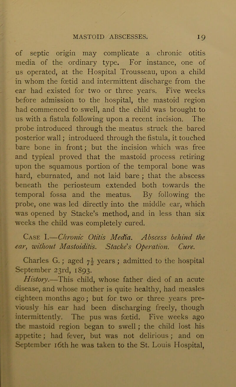of septic origin may complicate a chronic otitis media of the ordinary type. For instance, one of us operated, at the Hospital Trousseau, upon a child in whom the foetid and intermittent discharge from the ear had existed for two or three years. Five weeks before admission to the hospital, the mastoid region had commenced to swell, and the child was brought to us with a fistula following upon a recent incision. The probe introduced through the meatus struck the bared posterior wall; introduced through the fistula, it touched bare bone in front; but the incision which was free and typical proved that the mastoid process retiring upon the squamous portion of the temporal bone was hard, eburnated, and not laid bare ; that the abscess beneath the periosteum extended both towards the temporal fossa and the meatus. By following the probe, one was led directly into the middle ear, which was opened by Stacke’s method, and in less than six weeks the child was completely cured. Case I.—Chronic Otitis Media. Abscess behind the ear, without Mastoiditis. Stacke's Operation. Cure. Charles G.; aged 7J years ; admitted to the hospital September 23rd, 1893. History.—This child, whose father died of an acute disease, and whose mother is quite healthy, had measles eighteen months ago; but for two or three years pre- viously his ear had been discharging freely, though intermittently. The pus was foetid. Five weeks ago the mastoid region began to swell; the child lost his appetite; had fever, but was not delirious; and on September 16th he was taken to the St. Louis Hospital,