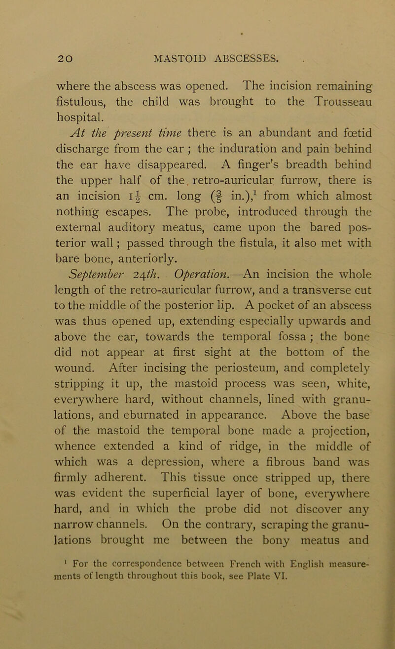 where the abscess was opened. The incision remaining fistulous, the child was brought to the Trousseau hospital. At the present time there is an abundant and foetid discharge from the ear; the induration and pain behind the ear have disappeared. A finger’s breadth behind the upper half of the. retro-auricular furrow, there is an incision cm. long (§ in.),1 from which almost nothing escapes. The probe, introduced through the external auditory meatus, came upon the bared pos- terior wall; passed through the fistula, it also met with bare bone, anteriorly. September 24th. Operation.—An incision the whole length of the retro-auricular furrow, and a transverse cut to the middle of the posterior lip. A pocket of an abscess was thus opened up, extending especially upwards and above the ear, towards the temporal fossa ; the bone did not appear at first sight at the bottom of the wound. After incising the periosteum, and completely stripping it up, the mastoid process was seen, white, everywhere hard, without channels, lined with granu- lations, and eburnated in appearance. Above the base of the mastoid the temporal bone made a projection, whence extended a kind of ridge, in the middle of which was a depression, where a fibrous band was firmly adherent. This tissue once stripped up, there was evident the superficial layer of bone, everywhere hard, and in which the probe did not discover any narrow channels. On the contrary, scraping the granu- lations brought me between the bony meatus and 1 For the correspondence between French with English measure- ments oflength throughout this book, see Plate VI.
