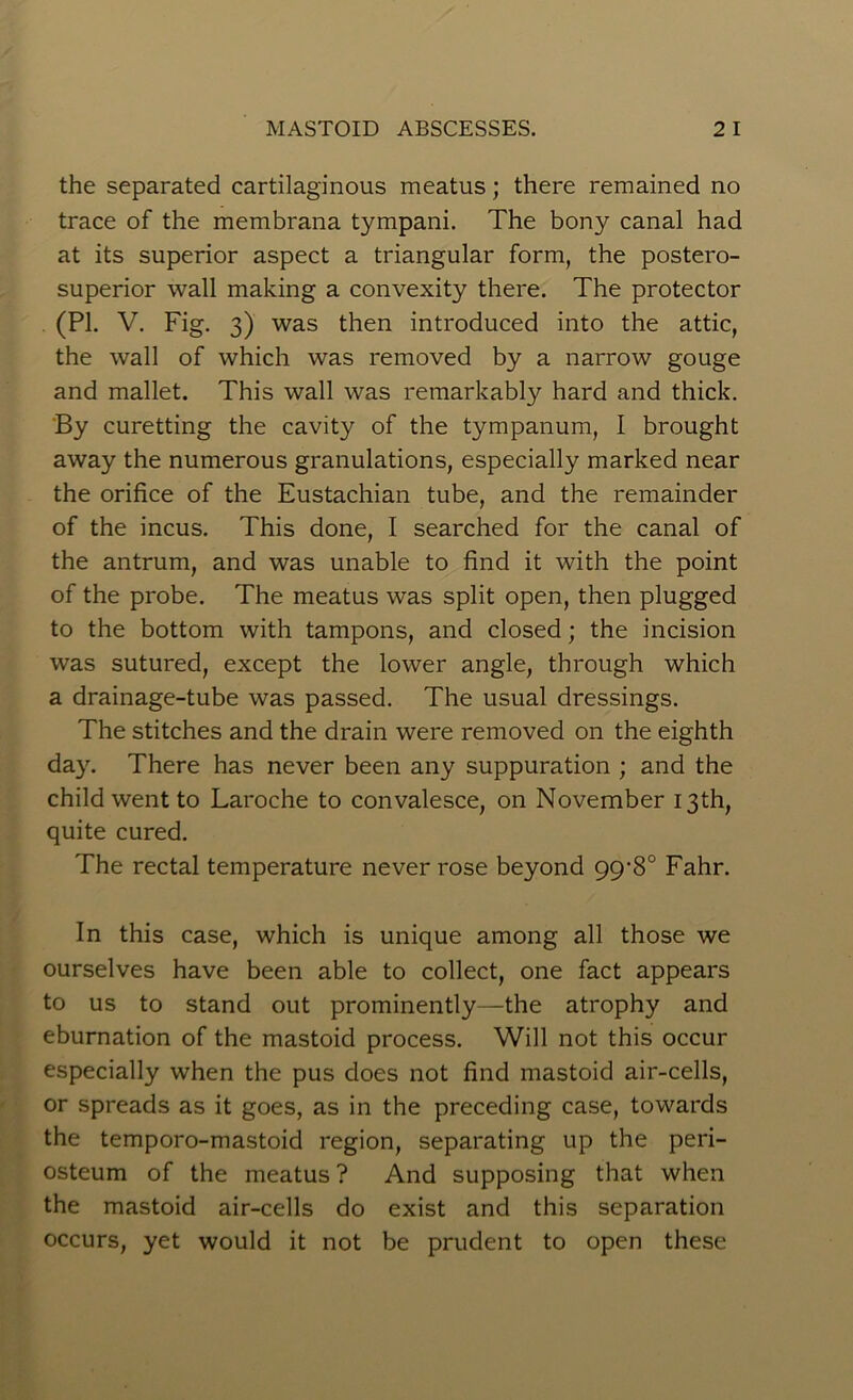 the separated cartilaginous meatus; there remained no trace of the membrana tympani. The bony canal had at its superior aspect a triangular form, the postero- superior wall making a convexity there. The protector (PI. V. Fig. 3) was then introduced into the attic, the wall of which was removed by a narrow gouge and mallet. This wall was remarkably hard and thick. By curetting the cavity of the tympanum, I brought away the numerous granulations, especially marked near the orifice of the Eustachian tube, and the remainder of the incus. This done, I searched for the canal of the antrum, and was unable to find it with the point of the probe. The meatus was split open, then plugged to the bottom with tampons, and closed; the incision was sutured, except the lower angle, through which a drainage-tube was passed. The usual dressings. The stitches and the drain were removed on the eighth day. There has never been any suppuration ; and the child went to Laroche to convalesce, on November 13th, quite cured. The rectal temperature never rose beyond gy8° Fahr. In this case, which is unique among all those we ourselves have been able to collect, one fact appears to us to stand out prominently—the atrophy and eburnation of the mastoid process. Will not this occur especially when the pus does not find mastoid air-cells, or spreads as it goes, as in the preceding case, towards the temporo-mastoid region, separating up the peri- osteum of the meatus ? And supposing that when the mastoid air-cells do exist and this separation occurs, yet would it not be prudent to open these