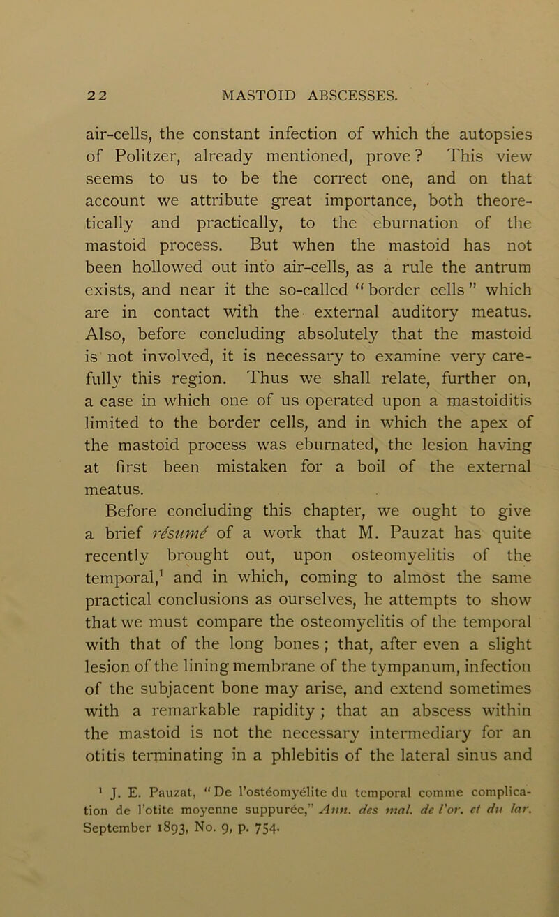 air-cells, the constant infection of which the autopsies of Politzer, already mentioned, prove ? This view seems to us to be the correct one, and on that account we attribute great importance, both theore- tically and practically, to the eburnation of the mastoid process. But when the mastoid has not been hollowed out into air-cells, as a rule the antrum exists, and near it the so-called “ border cells ” which are in contact with the external auditory meatus. Also, before concluding absolutely that the mastoid is not involved, it is necessary to examine very care- fully this region. Thus we shall relate, further on, a case in which one of us operated upon a mastoiditis limited to the border cells, and in which the apex of the mastoid process was eburnated, the lesion having at first been mistaken for a boil of the external meatus. Before concluding this chapter, we ought to give a brief resume of a work that M. Pauzat has quite recently brought out, upon osteomyelitis of the temporal,1 and in which, coming to almost the same practical conclusions as ourselves, he attempts to show that we must compare the osteomyelitis of the temporal with that of the long bones ; that, after even a slight lesion of the lining membrane of the tympanum, infection of the subjacent bone may arise, and extend sometimes with a remarkable rapidity; that an abscess within the mastoid is not the necessary intermediary for an otitis terminating in a phlebitis of the lateral sinus and 1 J. E. Pauzat, “De l’osteomyelite du temporal comme complica- tion de 1’otite moyenne suppurde,” Ann. dcs mal. de I'or. ct du lar. September 1893, No. 9, p. 754.