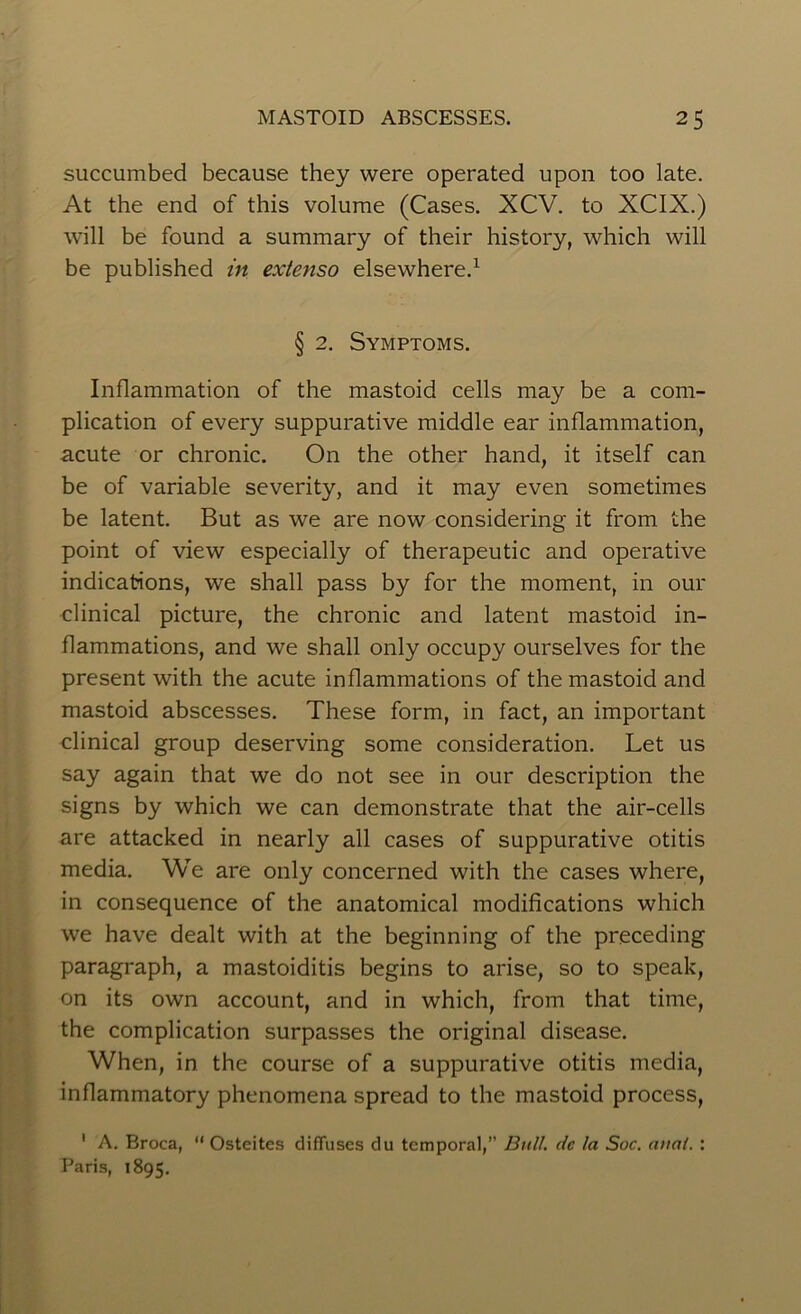 succumbed because they were operated upon too late. At the end of this volume (Cases. XCV. to XCIX.) will be found a summary of their history, which will be published in extenso elsewhere.1 § 2. Symptoms. Inflammation of the mastoid cells may be a com- plication of every suppurative middle ear inflammation, acute or chronic. On the other hand, it itself can be of variable severity, and it may even sometimes be latent. But as we are now considering it from the point of view especially of therapeutic and operative indications, we shall pass by for the moment, in our clinical picture, the chronic and latent mastoid in- flammations, and we shall only occupy ourselves for the present with the acute inflammations of the mastoid and mastoid abscesses. These form, in fact, an important clinical group deserving some consideration. Let us say again that we do not see in our description the signs by which we can demonstrate that the air-cells are attacked in nearly all cases of suppurative otitis media. We are only concerned with the cases where, in consequence of the anatomical modifications which we have dealt with at the beginning of the preceding paragraph, a mastoiditis begins to arise, so to speak, on its own account, and in which, from that time, the complication surpasses the original disease. When, in the course of a suppurative otitis media, inflammatory phenomena spread to the mastoid process, 1 A. Broca, “ Osteites diffuses du temporal,” Bull, de la Soc. anal. : Paris, 1895.