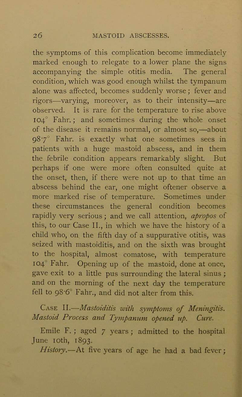 the symptoms of this complication become immediately marked enough to relegate to a lower plane the signs accompanying the simple otitis media. The general condition, which was good enough whilst the tympanum alone was affected, becomes suddenly worse; fever and rigors—varying, moreover, as to their intensity—are observed. It is rare for the temperature to rise above 104° Fahr.; and sometimes during the whole onset of the disease it remains normal, or almost so,—about 987° Fahr. is exactly what one sometimes sees in patients with a huge mastoid abscess, and in them the febrile condition appears remarkably slight. But perhaps if one were more often consulted quite at the onset, then, if there were not up to that time an abscess behind the ear, one might oftener observe a more marked rise of temperature. Sometimes under these circumstances the general condition becomes rapidly very serious; and we call attention, apropos of this, to our Case II., in which we have the history of a child who, on the fifth day of a suppurative otitis, was seized with mastoiditis, and on the sixth was brought to the hospital, almost comatose, with temperature 104 Fahr. Opening up of the mastoid, done at once, gave exit to a little pus surrounding the lateral sinus ; and on the morning of the next day the temperature fell to g8'6° Fahr., and did not alter from this. Case II.—Mastoiditis with symptoms of Meningitis. Mastoid Process and Tympanum opened up. Cure. Emile F. ; aged 7 years; admitted to the hospital June 10th, 1893. History.—At five years of age he had a bad fever;
