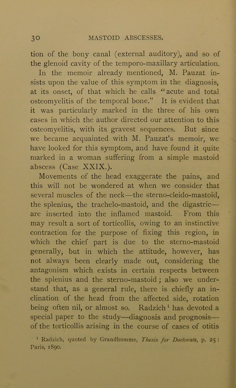 tion of the bony canal (external auditory), and so of the glenoid cavity of the temporo-maxillary articulation. In the memoir already mentioned, M. Pauzat in- sists upon the value of this symptom in the diagnosis, at its onset, of that which he calls “acute and total osteomyelitis of the temporal bone.” It is evident that it was particularly marked in the three of his own cases in which the author directed our attention to this osteomyelitis, with its gravest sequences. But since we became acquainted with M. Pauzat’s memoir, we have looked for this symptom, and have found it quite marked in a woman suffering from a simple mastoid abscess (Case XXIX.). Movements of the head exaggerate the pains, and this will not be wondered at when we consider that several muscles of the neck—the sterno-cleido-mastoid, the splenius, the trachelo-mastoid, and the digastric— are inserted into the inflamed mastoid. From this may result a sort of torticollis, owing to an instinctive contraction for the purpose of fixing this region, in which the chief part is due to the sterno-mastoid generally, but in which the attitude, however, has not always been clearly made out, considering the antagonism which exists in certain respects between the splenius and the sterno-mastoid ; also we under- stand that, as a general rule, there is chiefly an in- clination of the head from the affected side, rotation being often nil, or almost so. Radzich1 has devoted a special paper to the study—diagnosis and prognosis— of the torticollis arising in the course of cases of otitis 1 Radzich, quoted by Grandhomme, Thesis for Docfora/e, p. 25 : Paris, 1890.