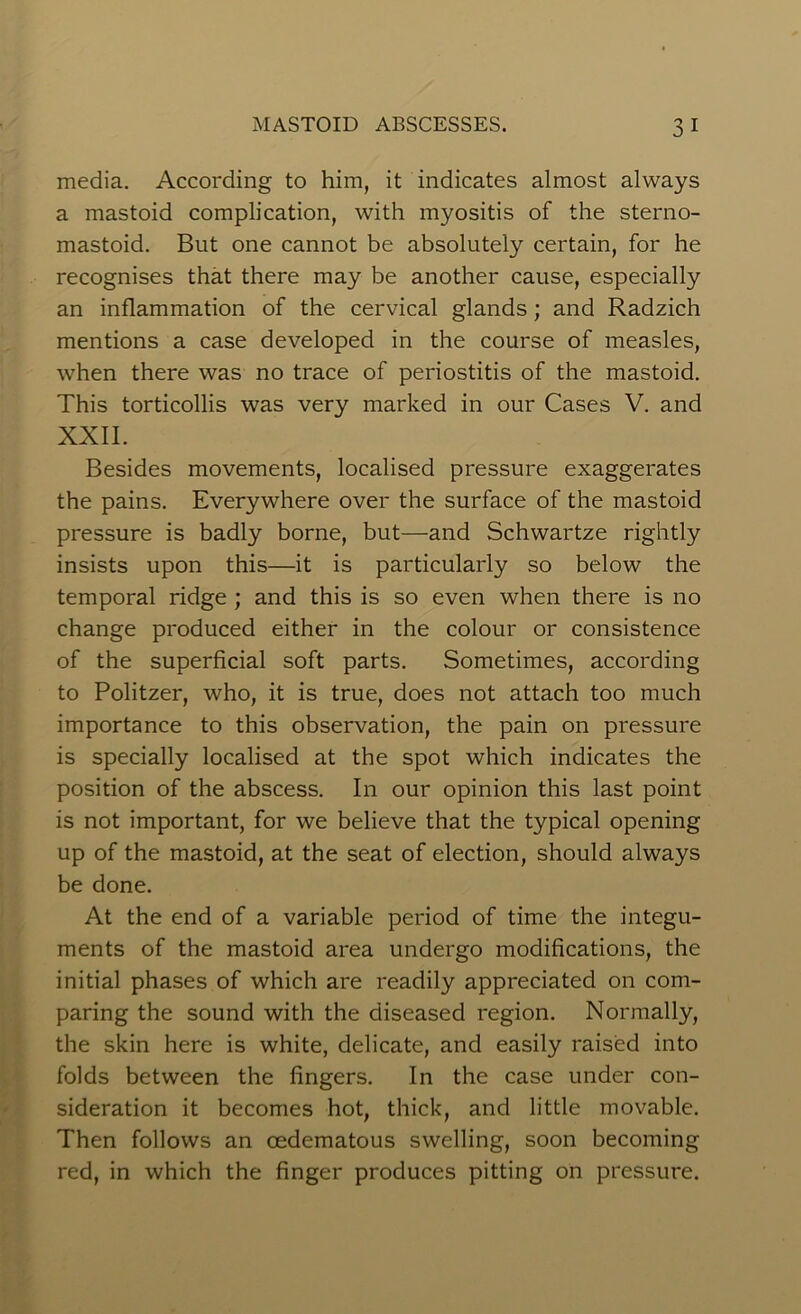 media. According to him, it indicates almost always a mastoid complication, with myositis of the sterno- mastoid. But one cannot be absolutely certain, for he recognises that there may be another cause, especially an inflammation of the cervical glands; and Radzich mentions a case developed in the course of measles, when there was no trace of periostitis of the mastoid. This torticollis was very marked in our Cases V. and XXII. Besides movements, localised pressure exaggerates the pains. Everywhere over the surface of the mastoid pressure is badly borne, but—and Schwartze rightly insists upon this—it is particularly so below the temporal ridge ; and this is so even when there is no change produced either in the colour or consistence of the superficial soft parts. Sometimes, according to Politzer, who, it is true, does not attach too much importance to this observation, the pain on pressure is specially localised at the spot which indicates the position of the abscess. In our opinion this last point is not important, for we believe that the typical opening up of the mastoid, at the seat of election, should always be done. At the end of a variable period of time the integu- ments of the mastoid area undergo modifications, the initial phases of which are readily appreciated on com- paring the sound with the diseased region. Normally, the skin here is white, delicate, and easily raised into folds between the fingers. In the case under con- sideration it becomes hot, thick, and little movable. Then follows an oedematous swelling, soon becoming red, in which the finger produces pitting on pressure.