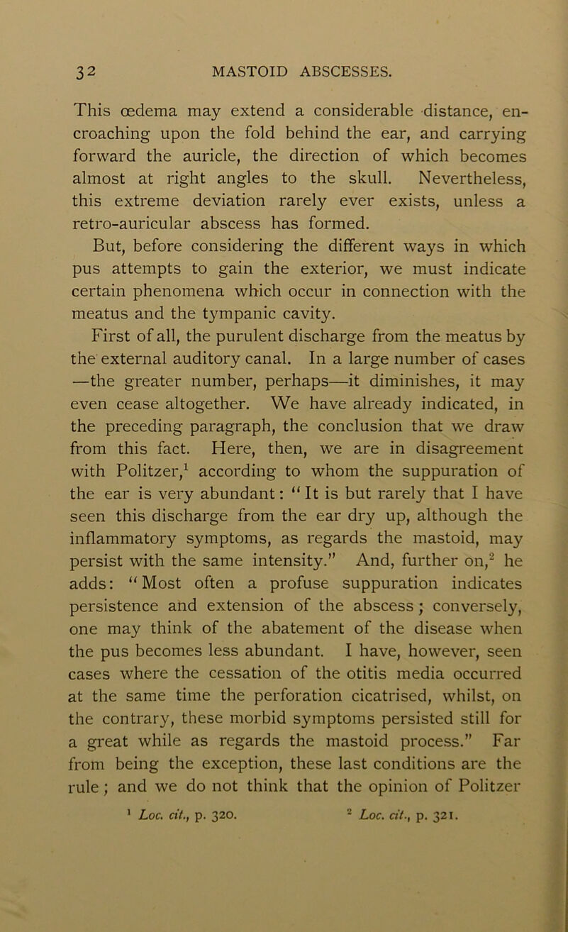 This oedema may extend a considerable distance, en- croaching upon the fold behind the ear, and carrying forward the auricle, the direction of which becomes almost at right angles to the skull. Nevertheless, this extreme deviation rarely ever exists, unless a retro-auricular abscess has formed. But, before considering the different ways in which pus attempts to gain the exterior, we must indicate certain phenomena which occur in connection with the meatus and the tympanic cavity. First of all, the purulent discharge from the meatus by the external auditory canal. In a large number of cases —the greater number, perhaps—it diminishes, it may even cease altogether. We have already indicated, in the preceding paragraph, the conclusion that we draw from this fact. Here, then, we are in disagreement with Politzer,1 according to whom the suppuration of the ear is very abundant: “ It is but rarely that I have seen this discharge from the ear dry up, although the inflammatory symptoms, as regards the mastoid, may persist with the same intensity.” And, further on,2 he adds: “Most often a profuse suppuration indicates persistence and extension of the abscess; conversely, one may think of the abatement of the disease when the pus becomes less abundant. I have, however, seen cases where the cessation of the otitis media occurred at the same time the perforation cicatrised, whilst, on the contrary, these morbid symptoms persisted still for a great while as regards the mastoid process.” Far from being the exception, these last conditions are the rule; and we do not think that the opinion of Politzer 1 Loc. cit., p. 320. 2 Loc. cit., p. 321.