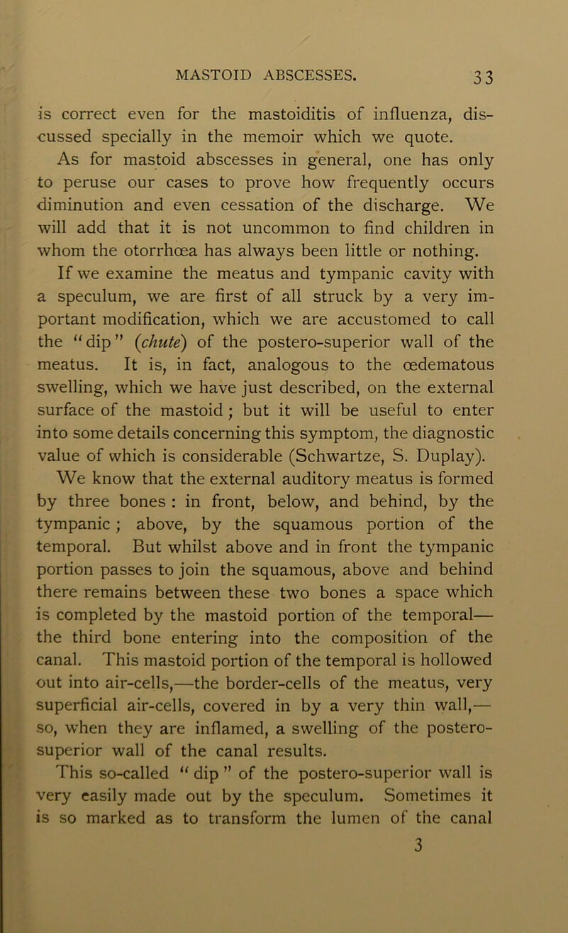 is correct even for the mastoiditis of influenza, dis- cussed specially in the memoir which we quote. As for mastoid abscesses in general, one has only to peruse our cases to prove how frequently occurs diminution and even cessation of the discharge. We will add that it is not uncommon to find children in whom the otorrhcea has always been little or nothing. If we examine the meatus and tympanic cavity with a speculum, we are first of all struck by a very im- portant modification, which we are accustomed to call the u dip ” {chute) of the postero-superior wall of the meatus. It is, in fact, analogous to the cedematous swelling, which we have just described, on the external surface of the mastoid ; but it will be useful to enter into some details concerning this symptom, the diagnostic value of which is considerable (Schwartze, S. Duplay). We know that the external auditory meatus is formed by three bones : in front, below, and behind, by the tympanic; above, by the squamous portion of the temporal. But whilst above and in front the tympanic portion passes to join the squamous, above and behind there remains between these two bones a space which is completed by the mastoid portion of the temporal— the third bone entering into the composition of the canal. This mastoid portion of the temporal is hollowed out into air-cells,—the border-cells of the meatus, very superficial air-cells, covered in by a very thin wall,— so, when they are inflamed, a swelling of the postero- superior wall of the canal results. This so-called “ dip ” of the postero-superior wall is very easily made out by the speculum. Sometimes it is so marked as to transform the lumen of the canal 3
