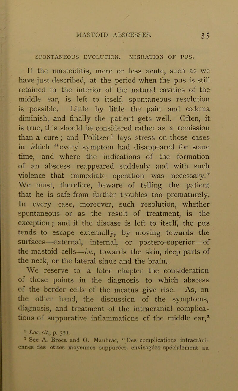 SPONTANEOUS EVOLUTION. MIGRATION OF PUS. If the mastoiditis, more or less acute, such as we have just described, at the period when the pus is still retained in the interior of the natural cavities of the middle ear, is left to itself, spontaneous resolution is possible. Little by little the pain and oedema diminish, and finally the patient gets well. Often, it is true, this should be considered rather as a remission than a cure ; and Politzer1 lays stress on those cases in which “every symptom had disappeared for some time, and where the indications of the formation of an abscess reappeared suddenly and with such violence that immediate operation was necessary.”' We must, therefore, beware of telling the patient that he is safe from further troubles too prematurely. In every case, moreover, such resolution, whether spontaneous or as the result of treatment, is the exception ; and if the disease is left to itself, the pus tends to escape externally, by moving towards the surfaces—external, internal, or postero-superior—of the mastoid cells—i.e., towards the skin, deep parts of the neck, or the lateral sinus and the brain. We reserve to a later chapter the consideration of those points in the diagnosis to which abscess of the border cells of the meatus give rise. As, on the other hand, the discussion of the symptoms, diagnosis, and treatment of the intracranial complica- tions of suppurative inflammations of the middle ear,2 ‘ Loc. cit., p. 321. 2 See A. Broca and O. Maubrac, “ Des complications intracrani- enncs des otites moyenncs suppurees, envisagees specialement an