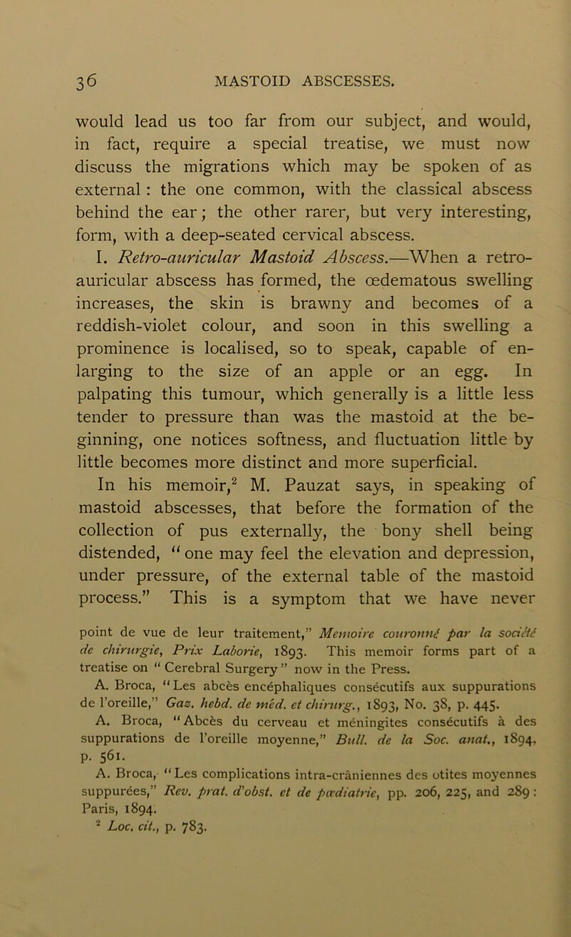 would lead us too far from our subject, and would, in fact, require a special treatise, we must now discuss the migrations which may be spoken of as external : the one common, with the classical abscess behind the ear; the other rarer, but very interesting, form, with a deep-seated cervical abscess. I. Retro-auricular Mastoid Abscess.—When a retro- auricular abscess has formed, the oedematous swelling increases, the skin is brawny and becomes of a reddish-violet colour, and soon in this swelling a prominence is localised, so to speak, capable of en- larging to the size of an apple or an egg. In palpating this tumour, which generally is a little less tender to pressure than was the mastoid at the be- ginning, one notices softness, and fluctuation little by little becomes more distinct and more superficial. In his memoir,2 M. Pauzat says, in speaking of mastoid abscesses, that before the formation of the collection of pus externally, the bony shell being distended, “ one may feel the elevation and depression, under pressure, of the external table of the mastoid process.” This is a symptom that we have never point de vue de leur traitement,” Memoire couronni par la sodlti dc chirurgie, Prix Laborie, 1893. This memoir forms part of a treatise on “ Cerebral Surgery ” now in the Press. A. Broca, “Les abces encephaliques consecutifs aux suppurations de l’oreille,’' Gas. hebd. dc mcd. ct chirurg., 1S93, No. 38, p. 445. A. Broca, “ Abc£s du cerveau et meningites consecutifs a des suppurations de l’oreille moyenne,” Bull, de la Soc. anat., 1894. p. 561. A. Broca, “ Les complications intra-craniennes des otites moyennes suppurees,” Rev. prat, d'obst. ct de paediatric, pp. 206, 225, and 289 : Paris, 1894. 2 Loc. cit., p. 783.