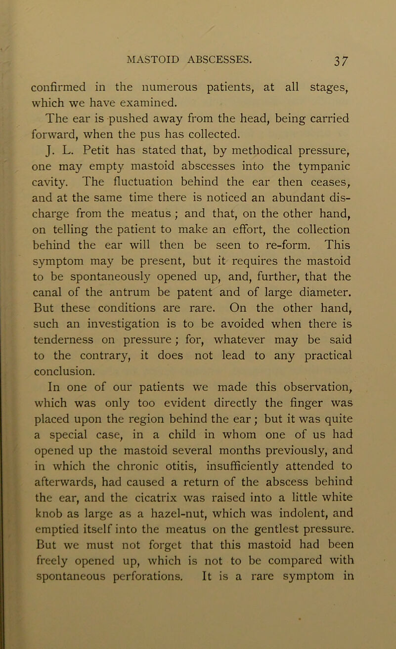 confirmed in the numerous patients, at all stages, which we have examined. The ear is pushed away from the head, being carried forward, when the pus has collected. J. L. Petit has stated that, by methodical pressure, one may empty mastoid abscesses into the tympanic cavity. The fluctuation behind the ear then ceases, and at the same time there is noticed an abundant dis- charge from the meatus ; and that, on the other hand, on telling the patient to make an effort, the collection behind the ear will then be seen to re-form. This symptom may be present, but it requires the mastoid to be spontaneously opened up, and, further, that the canal of the antrum be patent and of large diameter. But these conditions are rare. On the other hand, such an investigation is to be avoided when there is tenderness on pressure; for, whatever may be said to the contrary, it does not lead to any practical conclusion. In one of our patients we made this observation, which was only too evident directly the finger was placed upon the region behind the ear; but it was quite a special case, in a child in whom one of us had opened up the mastoid several months previously, and in which the chronic otitis, insufficiently attended to afterwards, had caused a return of the abscess behind the ear, and the cicatrix was raised into a little white knob as large as a hazel-nut, which was indolent, and emptied itself into the meatus on the gentlest pressure. But we must not forget that this mastoid had been freely opened up, which is not to be compared with spontaneous perforations. It is a rare symptom in