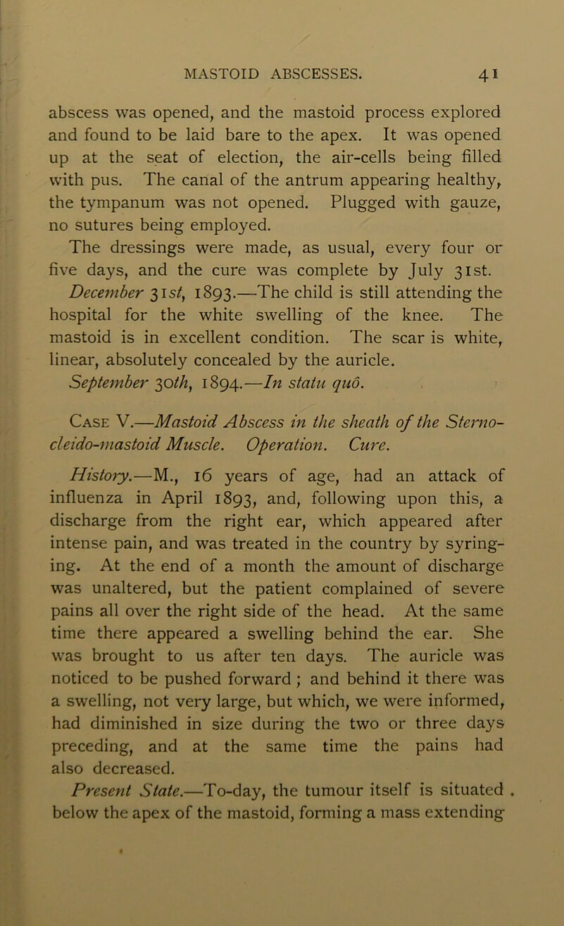 abscess was opened, and the mastoid process explored and found to be laid bare to the apex. It was opened up at the seat of election, the air-cells being filled with pus. The canal of the antrum appearing healthy, the tympanum was not opened. Plugged with gauze, no sutures being employed. The dressings were made, as usual, every four or five days, and the cure was complete by July 31st. December 31s/, 1893.—The child is still attending the hospital for the white swelling of the knee. The mastoid is in excellent condition. The scar is white, linear, absolutely concealed by the auricle. September 30th, 1894.—In statu quo. Case V.—Mastoid Abscess in the sheath of the Sterno- cleido-mastoid Muscle. Operation. Cure. History.—M., 16 years of age, had an attack of influenza in April 1893, and, following upon this, a discharge from the right ear, which appeared after intense pain, and was treated in the country by syring- ing. At the end of a month the amount of discharge was unaltered, but the patient complained of severe pains all over the right side of the head. At the same time there appeared a swelling behind the ear. She was brought to us after ten days. The auricle was noticed to be pushed forward; and behind it there was a swelling, not very large, but which, we were informed, had diminished in size during the two or three days preceding, and at the same time the pains had also decreased. Present State.—To-day, the tumour itself is situated . below the apex of the mastoid, forming a mass extending