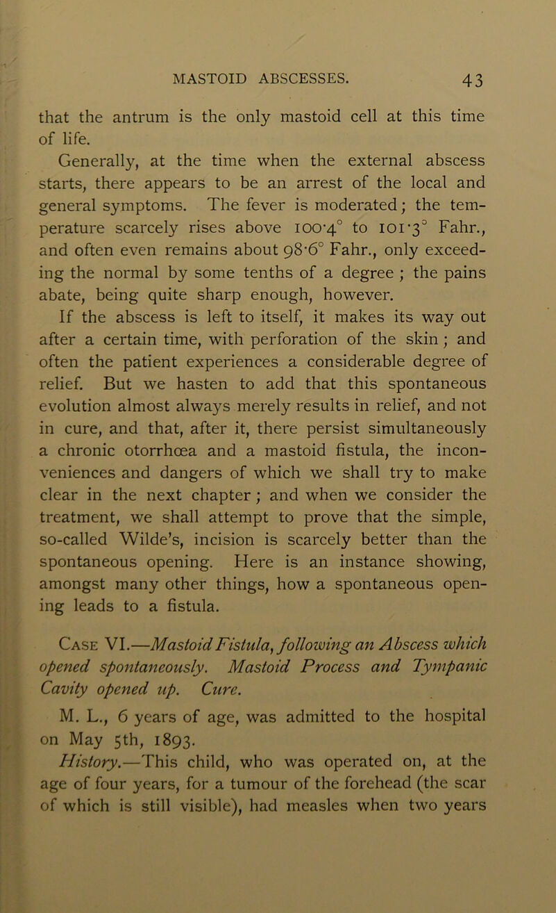 that the antrum is the only mastoid cell at this time of life. Generally, at the time when the external abscess starts, there appears to be an arrest of the local and general symptoms. The fever is moderated; the tem- perature scarcely rises above iOO'4° to ior3° Fahr., and often even remains about 98'6° Fahr., only exceed- ing the normal by some tenths of a degree ; the pains abate, being quite sharp enough, however. If the abscess is left to itself, it makes its way out after a certain time, with perforation of the skin ; and often the patient experiences a considerable degree of relief. But we hasten to add that this spontaneous evolution almost alwa}^s merely results in relief, and not in cure, and that, after it, there persist simultaneously a chronic otorrhcea and a mastoid fistula, the incon- veniences and dangers of which we shall try to make clear in the next chapter ; and when we consider the treatment, we shall attempt to prove that the simple, so-called Wilde’s, incision is scarcely better than the spontaneous opening. Here is an instance showing, amongst many other things, how a spontaneous open- ing leads to a fistula. Case VI.—Mastoid Fistula, following an Abscess which opened spontaneously. Mastoid Process and Tympanic Cavity opened up. Cure. M. L., 6 years of age, was admitted to the hospital on May 5th, 1893. History.—This child, who was operated on, at the age of four years, for a tumour of the forehead (the scar of which is still visible), had measles when two years
