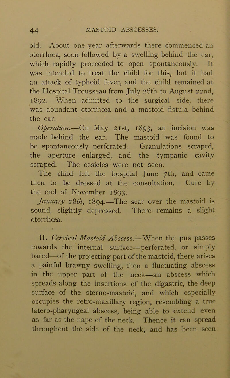 old. About one year afterwards there commenced an otorrhoea, soon followed by a swelling behind the ear, which rapidly proceeded to open spontaneously. It was intended to treat the child for this, but it had an attack of typhoid fever, and the child remained at the Hospital Trousseau from July 26th to August 22nd, 1892. When admitted to the surgical side, there was abundant otorrhoea and a mastoid fistula behind the ear. Operation.—On May 21st, 1893, an incision was made behind the ear. The mastoid was found to be spontaneously perforated. Granulations scraped, the aperture enlarged, and the tympanic cavity scraped. The ossicles were not seen. The child left the hospital June 7th, and came then to be dressed at the consultation. Cure b}r the end of November 1893. January 28th, 1894.—The scar over the mastoid is sound, slightly depressed. There remains a slight otorrhoea. II. Cervical Mastoid Abscess.—When the pus passes towards the internal surface—perforated, or simply bared—of the projecting part of the mastoid, there arises a painful brawny swelling, then a fluctuating abscess in the upper part of the neck—an abscess which spreads along the insertions of the digastric, the deep surface of the sterno-mastoid, and which especially occupies the retro-maxillary region, resembling a true latero-pharyngeal abscess, being able to extend even as far as the nape of the neck. Thence it can spread throughout the side of the neck, and has been seen