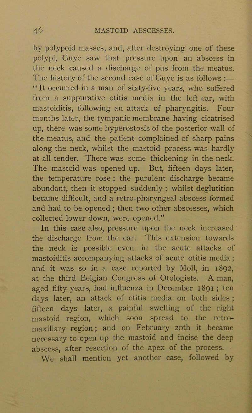 by polypoid masses, and, after destroying one of these polypi, Guye saw that pressure upon an abscess in the neck caused a discharge of pus from the meatus. The history of the second case of Guye is as follows :— “It occurred in a man of sixty-five years, who suffered from a suppurative otitis media in the left ear, with mastoiditis, following an attack of pharyngitis. Four months later, the tympanic membrane having cicatrised up, there was some hyperostosis of the posterior wall of the meatus, and the patient complained of sharp pains along the neck, whilst the mastoid process was hardly at all tender. There was some thickening in the neck. The mastoid was opened up. But, fifteen days later, the temperature rose ; the purulent discharge became abundant, then it stopped suddenly ; whilst deglutition became difficult, and a retro-pharyngeal abscess formed and had to be opened ; then two other abscesses, which collected lower down, were opened. ” In this case also, pressure upon the neck increased the discharge from the ear. This extension towards the neck is possible even in the acute attacks of mastoiditis accompanying attacks of acute otitis media ; and it was so in a case reported by Moll, in 1892, at the third Belgian Congress of Otologists. A man, aged fifty years, had influenza in December 1891 ; ten days later, an attack of otitis media on both sides; fifteen days later, a painful swelling of the right mastoid region, which soon spread to the retro- maxillary region; and on February 20th it became necessary to open up the mastoid and incise the deep abscess, after resection of the apex of the process. We shall mention yet another case, followed by