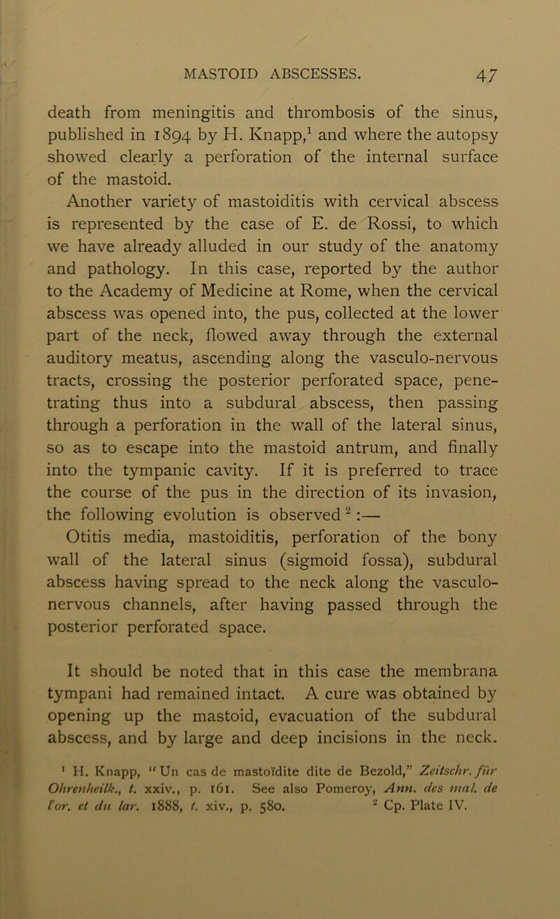 death from meningitis and thrombosis of the sinus, published in 1894 by H. Knapp,1 and where the autopsy showed clearly a perforation of the internal surface of the mastoid. Another variety of mastoiditis with cervical abscess is represented by the case of E. de Rossi, to which we have already alluded in our study of the anatomy and pathology. In this case, reported by the author to the Academy of Medicine at Rome, when the cervical abscess was opened into, the pus, collected at the lower part of the neck, flowed away through the external auditory meatus, ascending along the vasculo-nervous tracts, crossing the posterior perforated space, pene- trating thus into a subdural abscess, then passing through a perforation in the wall of the lateral sinus, so as to escape into the mastoid antrum, and finally into the tympanic cavity. If it is preferred to trace the course of the pus in the direction of its invasion, the following evolution is observed 2:— Otitis media, mastoiditis, perforation of the bony wall of the lateral sinus (sigmoid fossa), subdural abscess having spread to the neck along the vasculo- nervous channels, after having passed through the posterior perforated space. It should be noted that in this case the membrana tympani had remained intact. A cure was obtained by opening up the mastoid, evacuation of the subdural abscess, and by large and deep incisions in the neck. 1 H. Knapp, “ Un cas de mastoTdite dite de Bezold,” Zeitschr. fur Ohrenheilk., t. xxiv., p. 161. See also Pomeroy, Ann. dcs mat de tor. ct du lar. 1888, t. xiv., p. 580. 1 Cp. Plate IV.
