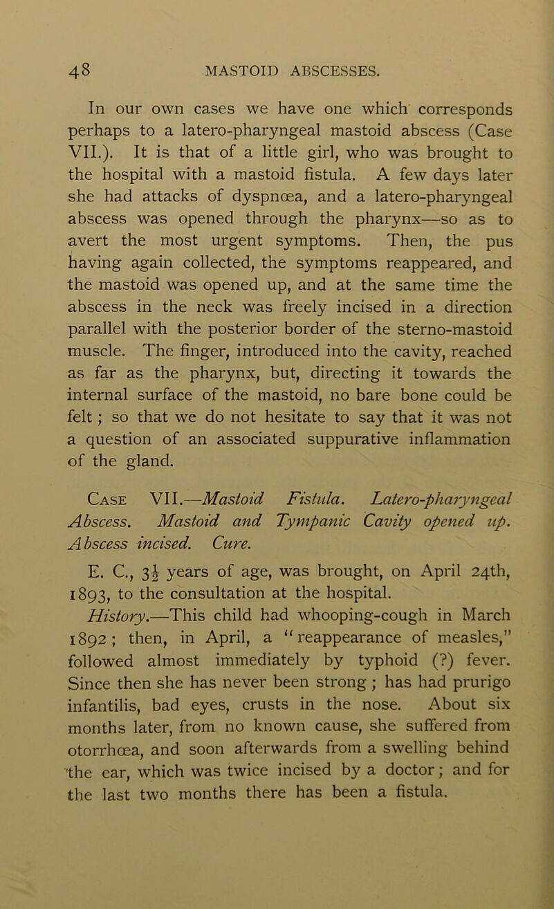 In our own cases we have one which corresponds perhaps to a latero-pharyngeal mastoid abscess (Case VII.). It is that of a little girl, who was brought to the hospital with a mastoid fistula. A few days later she had attacks of dyspnoea, and a latero-pharyngeal abscess was opened through the pharynx—so as to avert the most urgent symptoms. Then, the pus having again collected, the symptoms reappeared, and the mastoid was opened up, and at the same time the abscess in the neck was freely incised in a direction parallel with the posterior border of the sterno-mastoid muscle. The finger, introduced into the cavity, reached as far as the pharynx, but, directing it towards the internal surface of the mastoid, no bare bone could be felt; so that we do not hesitate to say that it was not a question of an associated suppurative inflammation of the gland. Case VII.—Mastoid Fistula. Latero-pharyngeal Abscess. Mastoid and Tympanic Cavity opened up. A bscess incised. Cure. E. C., 31 years of age, was brought, on April 24th, 1893, to the consultation at the hospital. History.—This child had whooping-cough in March 1892; then, in April, a “reappearance of measles,” followed almost immediately by typhoid (?) fever. Since then she has never been strong ; has had prurigo infantilis, bad eyes, crusts in the nose. About six months later, from no known cause, she suffered from otorrhcea, and soon afterwards from a swelling behind •the ear, which was twice incised by a doctor; and for the last two months there has been a fistula.