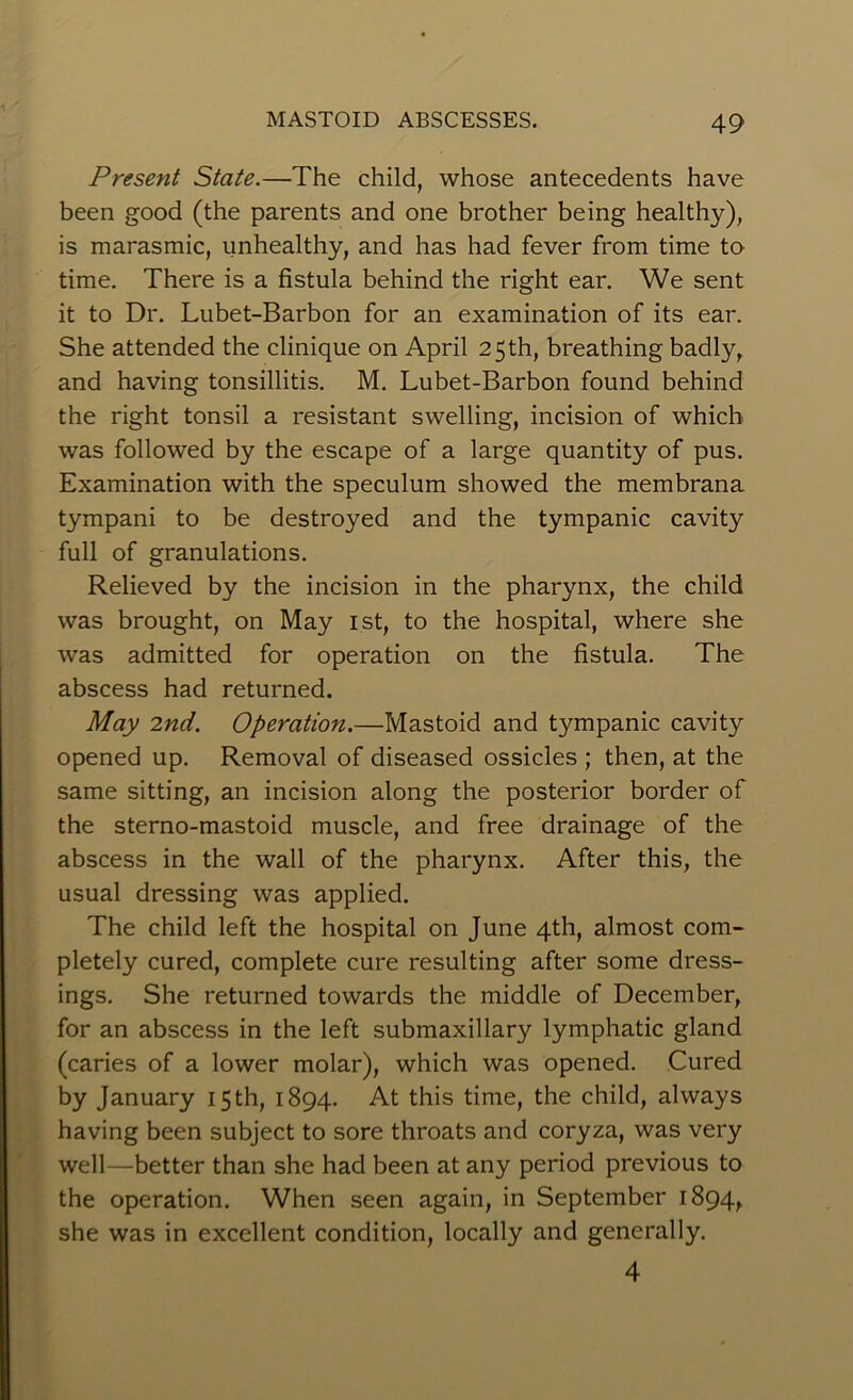 Present State.—The child, whose antecedents have been good (the parents and one brother being healthy), is marasmic, unhealthy, and has had fever from time to time. There is a fistula behind the right ear. We sent it to Dr. Lubet-Barbon for an examination of its ear. She attended the clinique on April 25 th, breathing badly, and having tonsillitis. M. Lubet-Barbon found behind the right tonsil a resistant swelling, incision of which was followed by the escape of a large quantity of pus. Examination with the speculum showed the membrana tympani to be destroyed and the tympanic cavity full of granulations. Relieved by the incision in the pharynx, the child was brought, on May 1st, to the hospital, where she was admitted for operation on the fistula. The abscess had returned. May 2nd. Operation.—Mastoid and tympanic cavity opened up. Removal of diseased ossicles ; then, at the same sitting, an incision along the posterior border of the sterno-mastoid muscle, and free drainage of the abscess in the wall of the pharynx. After this, the usual dressing was applied. The child left the hospital on June 4th, almost com- pletely cured, complete cure resulting after some dress- ings. She returned towards the middle of December, for an abscess in the left submaxillary lymphatic gland I (caries of a lower molar), which was opened. Cured by January 15 th, 1894. At this time, the child, always having been subject to sore throats and coryza, was very well—better than she had been at any period previous to the operation. When seen again, in September 1894, she was in excellent condition, locally and generally. 4