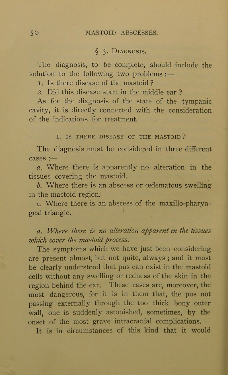 § 3. Diagnosis. The diagnosis, to be complete, should include the solution to the following two problems :— 1. Is there disease of the mastoid? 2. Did this disease start in the middle ear ? As for the diagnosis of the state of the tympanic cavity, it is directly connected with the consideration of the indications for treatment. I. IS THERE DISEASE OF THE MASTOID? The diagnosis must be considered in three different cases :— a. Where there is apparently no alteration in the tissues covering the mastoid. b. Where there is an abscess or cedematous swelling in the mastoid region. c. Where there is an abscess of the maxillo-pharyn- geal triangle. a. Where there is no alteration apparent in the tissues which cover the mastoid process. The symptoms which we have just been considering are present almost, but not quite, always ; and it must be clearly understood that pus can exist in the mastoid cells without any swelling or redness of the skin in the region behind the ear. These cases are, moreover, the most dangerous, for it is in them that, the pus not passing externally through the too thick bony outer wall, one is suddenly astonished, sometimes, by the onset of the most grave intracranial complications. It is in circumstances of this kind that it would