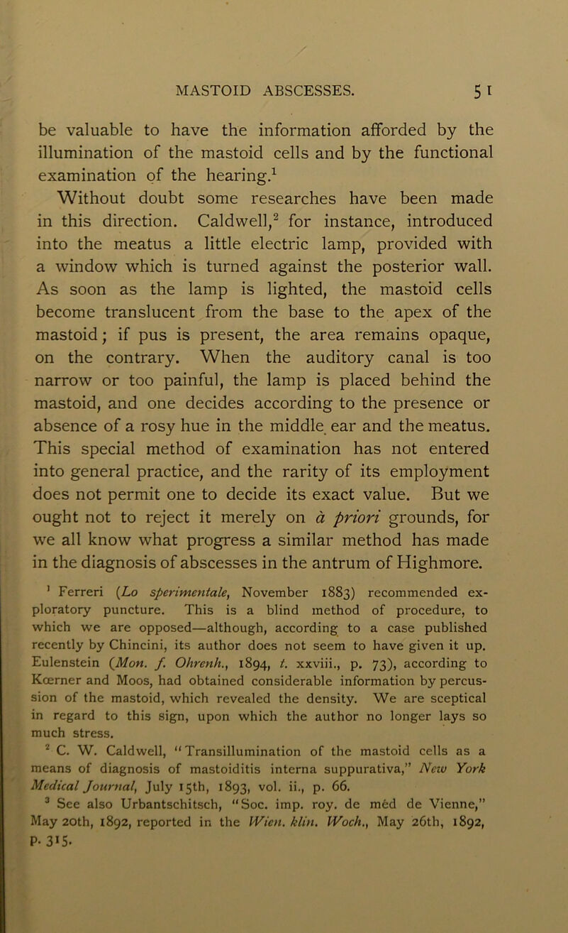 be valuable to have the information afforded by the illumination of the mastoid cells and by the functional examination of the hearing.1 Without doubt some researches have been made in this direction. Caldwell,2 for instance, introduced into the meatus a little electric lamp, provided with a window which is turned against the posterior wall. As soon as the lamp is lighted, the mastoid cells become translucent from the base to the apex of the mastoid; if pus is present, the area remains opaque, on the contrary. When the auditory canal is too narrow or too painful, the lamp is placed behind the mastoid, and one decides according to the presence or absence of a rosy hue in the middle ear and the meatus. This special method of examination has not entered into general practice, and the rarity of its employment does not permit one to decide its exact value. But we ought not to reject it merely on a priori grounds, for we all know what progress a similar method has made in the diagnosis of abscesses in the antrum of Highmore. 1 Ferreri (Lo sperimentale, November 1883) recommended ex- ploratory puncture. This is a blind method of procedure, to which we are opposed—although, according to a case published recently by Chincini, its author does not seem to have given it up. Eulenstein {Mon. f. Ohrenh., 1894, t. xxviii., p. 73), according to Koerner and Moos, had obtained considerable information by percus- sion of the mastoid, which revealed the density. We are sceptical in regard to this sign, upon which the author no longer lays so much stress. 2 C. W. Caldwell, “Transillumination of the mastoid cells as a means of diagnosis of mastoiditis interna suppurativa,” Nciv York Medical Journal^ July 15th, 1893, vol. ii., p. 66. 3 See also Urbantschitsch, “Soc. imp. roy. de med de Vienne,” May 20th, 1892, reported in the Wien. klin. Woch., May 26th, 1892, P- 315.