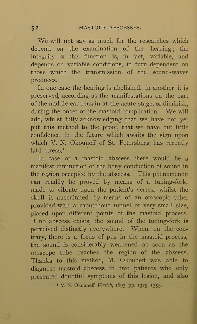 We will not say as much for the researches which depend on the examination of the hearing; the integrity of this function is, in fact, variable, and depends on variable conditions, in turn dependent on those which the transmission of the sound-waves produces. In one case the hearing is abolished, in another it is preserved, according as the manifestations on the part of the middle ear remain at the acute stage, or diminish, during the onset of the mastoid complication. We will add, whilst fully acknowledging that we have not yet put this method to the proof, that we have but little confidence in the future which awaits the sign upon which V. N. Okouneff of St. Petersburg has recently laid stress.1 In case of a mastoid abscess there would be a manifest diminution of the bony conduction of sound in the region occupied by the abscess. This phenomenon can readily be proved by means of a tuning-fork, made to vibrate upon the patient’s vertex, whilst the skull is auscultated by means of an otoscopic tube, provided with a caoutchouc funnel of very small size, placed upon different points of the mastoid process. If no abscess exists, the sound of the tuning-fork is perceived distinctly everywhere. When, on the con- trary, there is a focus of pus in the mastoid process, the sound is considerably weakened as soon as the otoscope tube reaches the region of the abscess. Thanks to this method, M. Okouneff was able to diagnose mastoid abscess in two patients who only presented doubtful symptoms of this lesion, and also 1 V. N. Okouneff, Vratcli, 1893, pp. 1325, 1353.