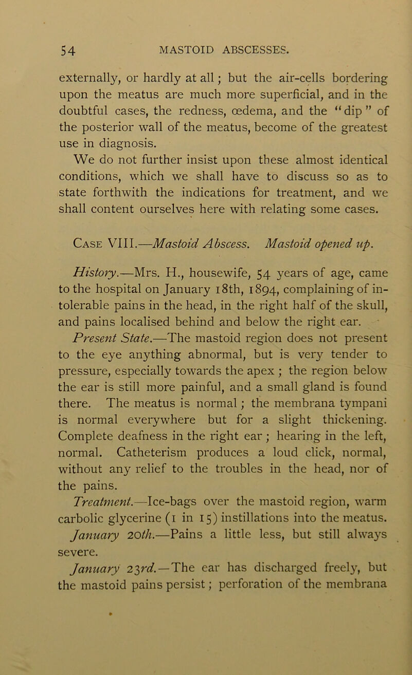 externally, or hardly at all; but the air-cells bordering upon the meatus are much more superficial, and in the doubtful cases, the redness, oedema, and the “ dip ” of the posterior wall of the meatus, become of the greatest use in diagnosis. We do not further insist upon these almost identical conditions, which we shall have to discuss so as to state forthwith the indications for treatment, and we shall content ourselves here with relating some cases. Case VIII.—Mastoid Abscess. Mastoid opened up. History.—Mrs. H., housewife, 54 years of age, came to the hospital on January 18th, 1894, complaining of in- tolerable pains in the head, in the right half of the skull, and pains localised behind and below the right ear. Present State.—The mastoid region does not present to the eye anything abnormal, but is very tender to pressure, especially towards the apex ; the region below the ear is still more painful, and a small gland is found there. The meatus is normal; the membrana tympani is normal everywhere but for a slight thickening. Complete deafness in the right ear ; hearing in the left, normal. Catheterism produces a loud click, normal, without any relief to the troubles in the head, nor of the pains. Treatment.—Ice-bags over the mastoid region, warm carbolic glycerine (1 in 15) instillations into the meatus. January 20th.—Pains a little less, but still always severe. January 2%rd. — The ear has discharged freely, but the mastoid pains persist; perforation of the membrana