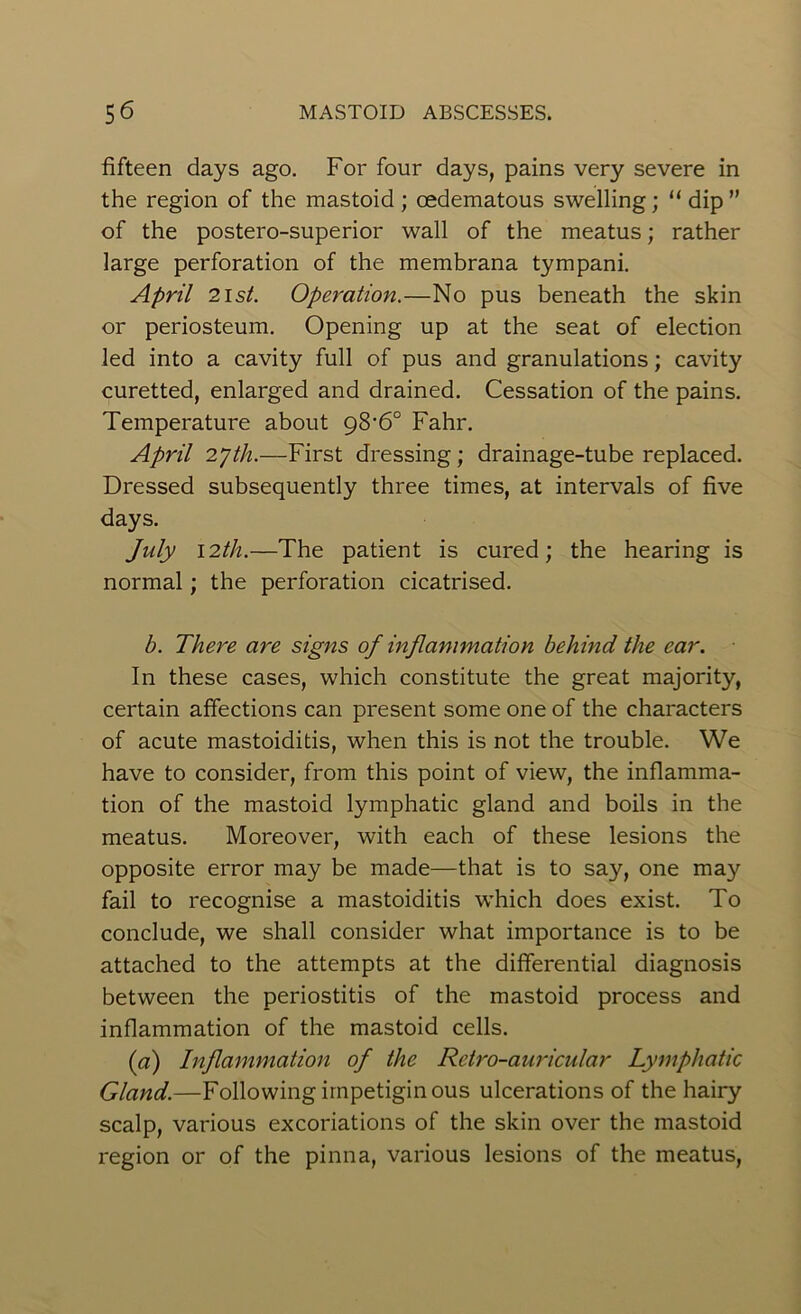 fifteen days ago. For four days, pains very severe in the region of the mastoid ; oedematous swelling; “ dip ” of the postero-superior wall of the meatus; rather large perforation of the membrana tympani. April 2ist. Operation.—No pus beneath the skin or periosteum. Opening up at the seat of election led into a cavity full of pus and granulations; cavity curetted, enlarged and drained. Cessation of the pains. Temperature about g8‘6° Fahr. April 27th.—First dressing; drainage-tube replaced. Dressed subsequently three times, at intervals of five days. July 12th.—The patient is cured; the hearing is normal; the perforation cicatrised. b. There are signs of inflammation behind the ear. In these cases, which constitute the great majority, certain affections can present some one of the characters of acute mastoiditis, when this is not the trouble. We have to consider, from this point of view, the inflamma- tion of the mastoid lymphatic gland and boils in the meatus. Moreover, with each of these lesions the opposite error may be made—that is to say, one may fail to recognise a mastoiditis which does exist. To conclude, we shall consider what importance is to be attached to the attempts at the differential diagnosis between the periostitis of the mastoid process and inflammation of the mastoid cells. (a) Inflammation of the Retro-auricular Lymphatic Gland.—Following impetiginous ulcerations of the hairy scalp, various excoriations of the skin over the mastoid region or of the pinna, various lesions of the meatus,