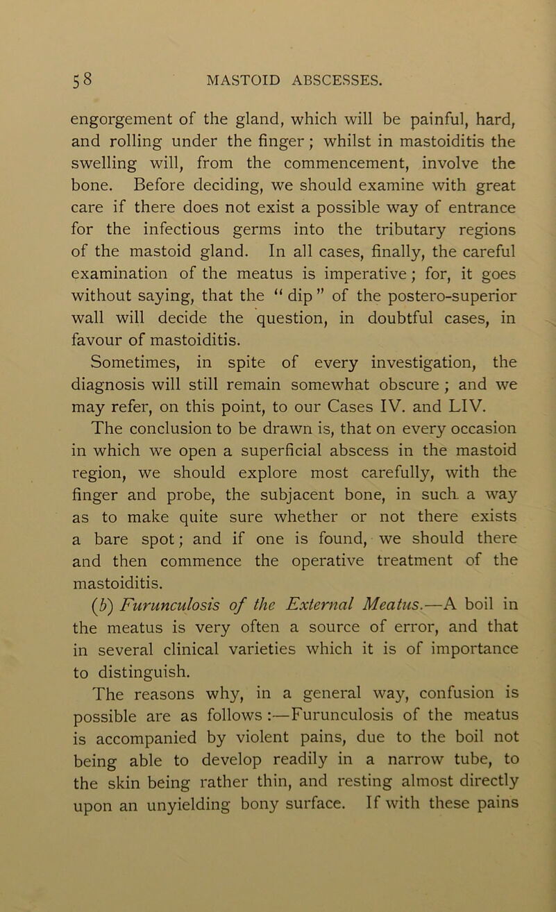 engorgement of the gland, which will be painful, hard, and rolling under the finger; whilst in mastoiditis the swelling will, from the commencement, involve the bone. Before deciding, we should examine with great care if there does not exist a possible way of entrance for the infectious germs into the tributary regions of the mastoid gland. In all cases, finally, the careful examination of the meatus is imperative; for, it goes without saying, that the “ dip ” of the postero-superior wall will decide the question, in doubtful cases, in favour of mastoiditis. Sometimes, in spite of every investigation, the diagnosis will still remain somewhat obscure ; and we may refer, on this point, to our Cases IV. and LIV. The conclusion to be drawn is, that on every occasion in which we open a superficial abscess in the mastoid region, we should explore most carefully, with the finger and probe, the subjacent bone, in such, a way as to make quite sure whether or not there exists a bare spot; and if one is found, we should there and then commence the operative treatment of the mastoiditis. (.b) Furunculosis of the External Meatus.—A boil in the meatus is very often a source of error, and that in several clinical varieties which it is of importance to distinguish. The reasons why, in a general way, confusion is possible are as follows :—Furunculosis of the meatus is accompanied by violent pains, due to the boil not being able to develop readily in a narrow tube, to the skin being rather thin, and resting almost directly upon an unyielding bony surface. If with these pains