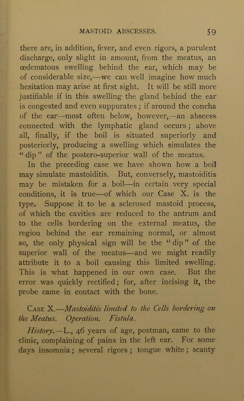 there are, in addition, fever, and even rigors, a purulent discharge, only slight in amount, from the meatus, an oedematous swelling behind the ear, which may be of considerable size,—we can well imagine how much hesitation may arise at first sight. It will be still more justifiable if in this swelling the gland behind the ear is congested and even suppurates ; if around the concha of the ear—most often below, however,—an abscess connected with the lymphatic gland occurs; above all, finally, if the boil is situated superiorly and posteriorly, producing a swelling which simulates the “ dip ” of the postero-superior wall of the meatus. In the preceding case we have shown how a boil may simulate mastoiditis. But, conversely, mastoiditis may be mistaken for a boil—in certain very special conditions, it is true—of which our Case X. is the type. Suppose it to be a sclerosed mastoid process, of which the cavities are reduced to the antrum and to the cells bordering on the external meatus, the region behind the ear remaining normal, or almost so, the only physical sign will be the “ dip ” of the superior wall of the meatus—and we might readily attribute it to a boil causing this limited swelling. This is what happened in our own case. But the error was quickly rectified; for, after incising it, the probe came in contact with the bone. Case X.—Mastoiditis limited to the Cells bordering on the Meatus. Operation. Fistula. History.—L., 46 years of age, postman, came to the clinic, complaining of pains in the left ear. For some days insomnia; several rigors ; tongue white; scanty